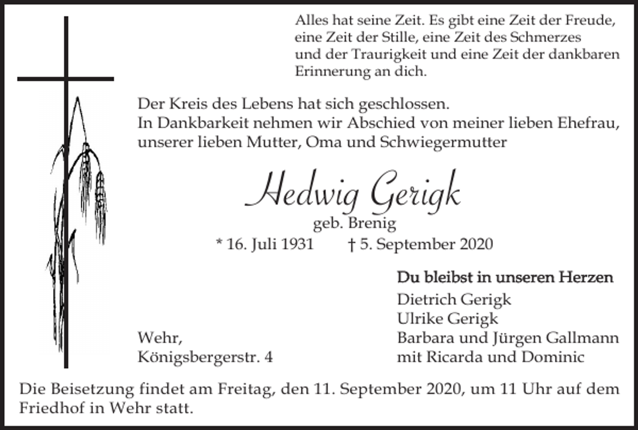 <p>Alles hat seine Zeit. Es gibt eine Zeit der Freude,<br />eine Zeit der Stille, eine Zeit des Schmerzes<br />und der Traurigkeit und eine Zeit der dankbaren<br />Erinnerung an dich.</p><p>Der Kreis des Lebens hat sich geschlossen.<br />In Dankbarkeit nehmen wir Abschied von meiner lieben Ehefrau,<br />unserer lieben Mutter, Oma und Schwiegermutter</p><p>Hedwig Gerigk<br />geb. Brenig<br />* 16. Juli 1931<br />† 5. September 2020</p><p>Wehr,<br />Königsbergerstr. 4</p><p>Du bleibst in unseren Herzen<br />Dietrich Gerigk<br />Ulrike Gerigk<br />Barbara und Jürgen Gallmann<br />mit Ricarda und Dominic</p><p>Die Beisetzung findet am Freitag, den 11. September 2020, um 11 Uhr auf dem<br />Friedhof in Wehr statt.</p>