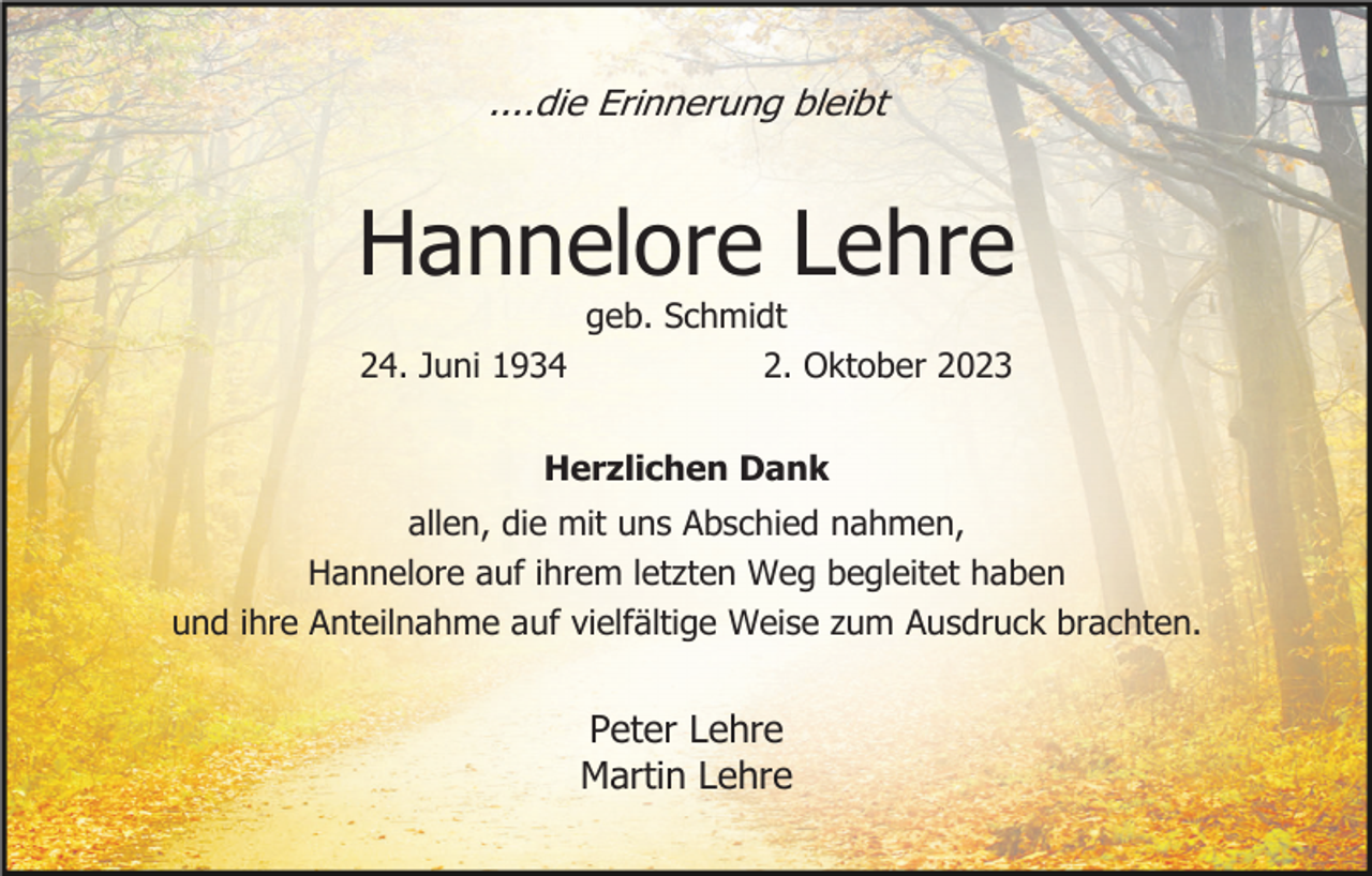 <p>....die Erinnerung bleibt</p><p>Hannelore Lehre<br />geb. Schmidt<br />24. Juni 1934<br />2. Oktober 2023<br />Herzlichen Dank<br />allen, die mit uns Abschied nahmen,<br />Hannelore auf ihrem letzten Weg begleitet haben<br />und ihre Anteilnahme auf vielfältige Weise zum Ausdruck brachten.</p><p>Peter Lehre<br />Martin Lehre</p>