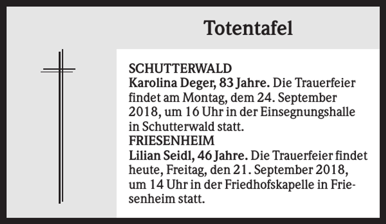 <p>Totentafel<br />SCHUTTERWALD<br />Karolina Deger, 83 Jahre. Die Trauerfeier<br />findet am Montag, dem 24. September<br />2018, um 16 Uhr in der Einsegnungshalle<br />in Schutterwald statt.<br />FRIESENHEIM<br />Lilian Seidl, 46 Jahre. Die Trauerfeier findet<br />heute, Freitag, den 21. September 2018,<br />um 14 Uhr in der Friedhofskapelle in Friesenheim statt.</p>
