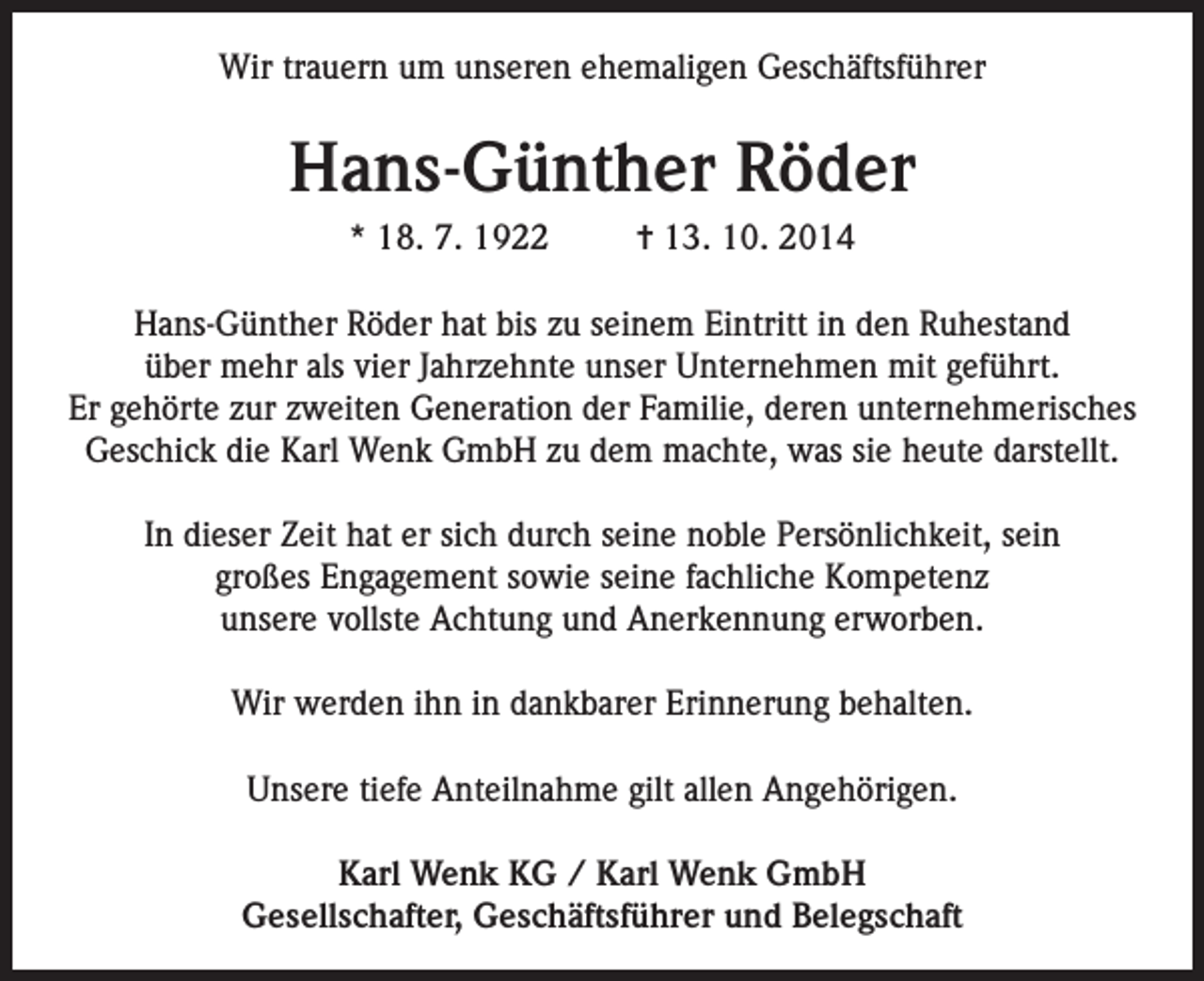 <p>Wir trauern um unseren ehemaligen Geschäftsführer</p><p>Hans-Günther Röder<br />* 18. 7. 1922</p><p>= 13. 10. 2014</p><p>Hans-Günther Röder hat bis zu seinem Eintritt in den Ruhestand<br />über mehr als vier Jahrzehnte unser Unternehmen mit geführt.<br />Er gehörte zur zweiten Generation der Familie, deren unternehmerisches<br />Geschick die Karl Wenk GmbH zu dem machte, was sie heute darstellt.<br />In dieser Zeit hat er sich durch seine noble Persönlichkeit, sein<br />großes Engagement sowie seine fachliche Kompetenz<br />unsere vollste Achtung und Anerkennung erworben.<br />Wir werden ihn in dankbarer Erinnerung behalten.<br />Unsere tiefe Anteilnahme gilt allen Angehörigen.<br />Karl Wenk KG / Karl Wenk GmbH<br />Gesellschafter, Geschäftsführer und Belegschaft</p>