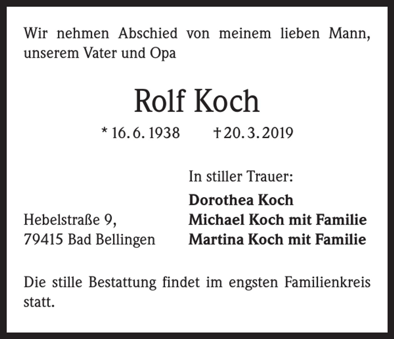<p>Wir nehmen Abschied von meinem lieben Mann,<br />­unserem Vater und Opa</p><p>Rolf Koch<br />* 16. 6. 1938 † 20. 3. 2019</p><p>Hebelstraße 9,<br />79415 Bad Bellingen</p><p>In stiller Trauer:<br />Dorothea Koch<br />Michael Koch mit Familie<br />Martina Koch mit Familie</p><p>Die stille Bestattung findet im engsten Familienkreis<br />statt.</p>