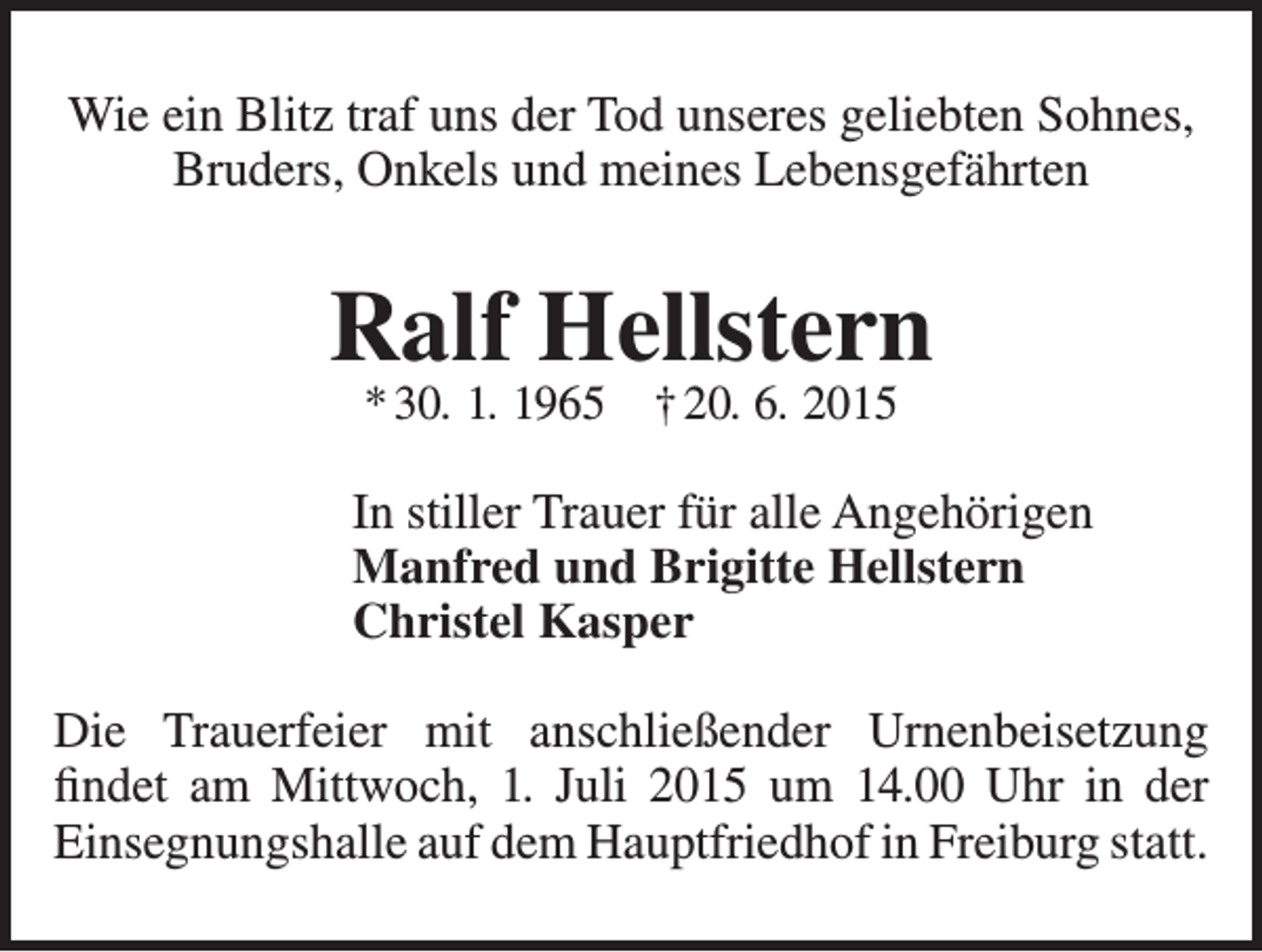 <p>Wie ein Blitz traf uns der Tod unseres geliebten Sohnes,<br />Bruders, Onkels und meines Lebensgefährten</p><p>Ralf Hellstern<br />* 30. 1. 1965 † 20. 6. 2015</p><p>In stiller Trauer für alle Angehörigen<br />Manfred und Brigitte Hellstern<br />Christel Kasper<br />Die Trauerfeier mit anschließender Urnenbeisetzung<br />findet am Mittwoch, 1. Juli 2015 um 14.00 Uhr in der<br />Einsegnungshalle auf dem Hauptfriedhof in Freiburg statt.</p>