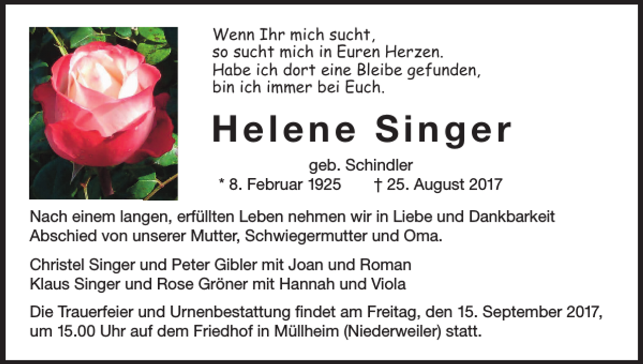 <p>Wenn Ihr mich sucht,<br />so sucht mich in Euren Herzen.<br />Habe ich dort eine Bleibe gefunden,<br />bin ich immer bei Euch.</p><p>Helene Singer<br />geb. Schindler<br />* 8. Februar 1925 † 25. August 2017<br />Nach einem langen, erfüllten Leben nehmen wir in Liebe und Dankbarkeit<br />Abschied von unserer Mutter, Schwiegermutter und Oma.<br />Christel Singer und Peter Gibler mit Joan und Roman<br />Klaus Singer und Rose Gröner mit Hannah und Viola<br />Die Trauerfeier und Urnenbestattung findet am Freitag, den 15. September 2017,<br />um 15.00 Uhr auf dem Friedhof in Müllheim (Niederweiler) statt.</p>