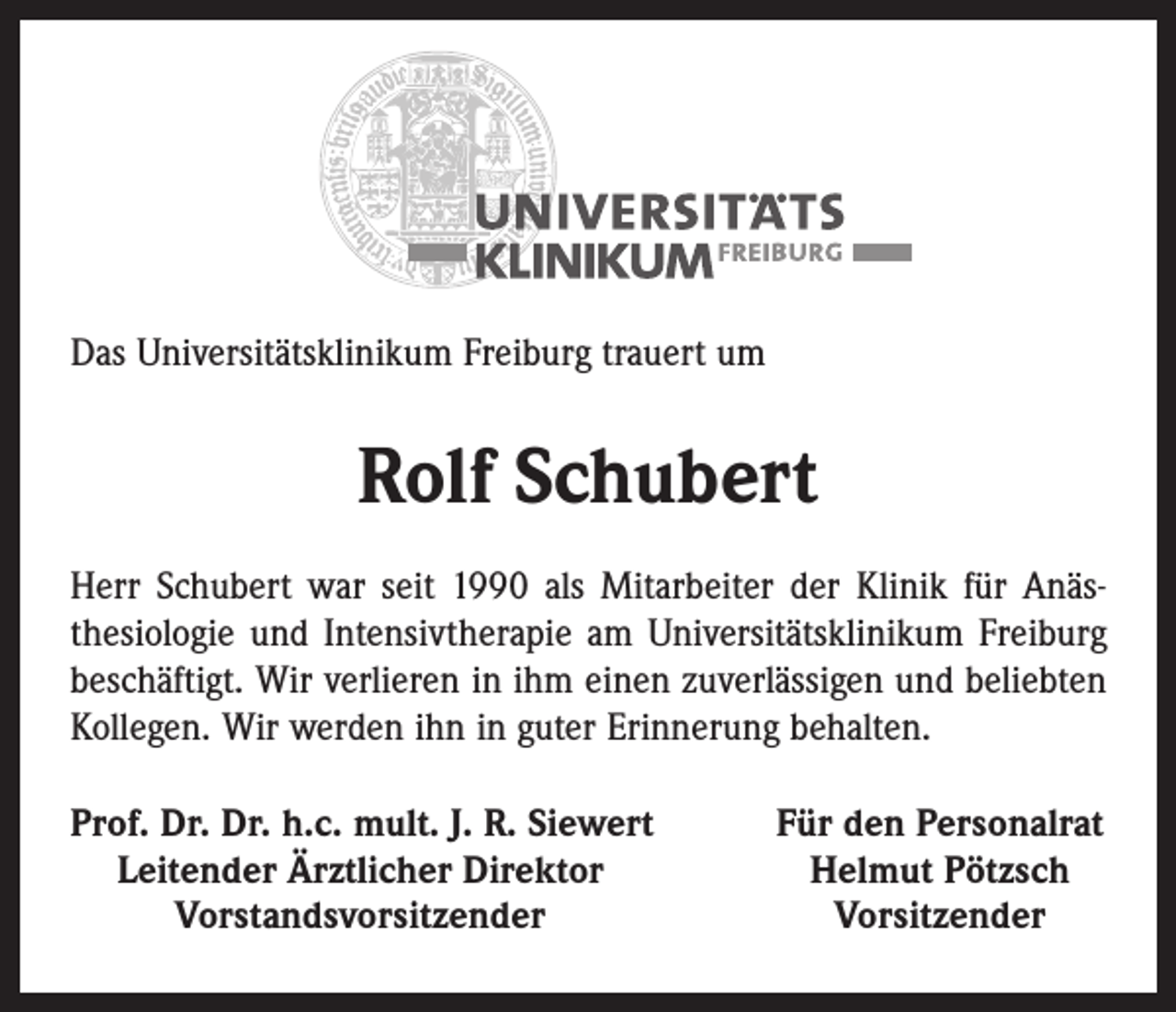 <p>Das Universitätsklinikum Freiburg trauert um</p><p>Rolf Schubert<br />Herr Schubert war seit 1990 als Mitarbeiter der Klinik für Anäs­<br />thesiologie und Intensivtherapie am Univer­sitätsklinikum Freiburg<br />beschäftigt. Wir verlieren in ihm einen zuverlässigen und beliebten<br />Kollegen. Wir werden ihn in guter Erinnerung behalten.<br />rof. Dr. Dr. h.c. mult. J. R. Siewert<br />P<br />Leitender Ärztlicher Direktor</p><p>Vorstandsvorsitzender</p><p>Für den Personalrat<br />Helmut Pötzsch<br />Vorsitzender</p>