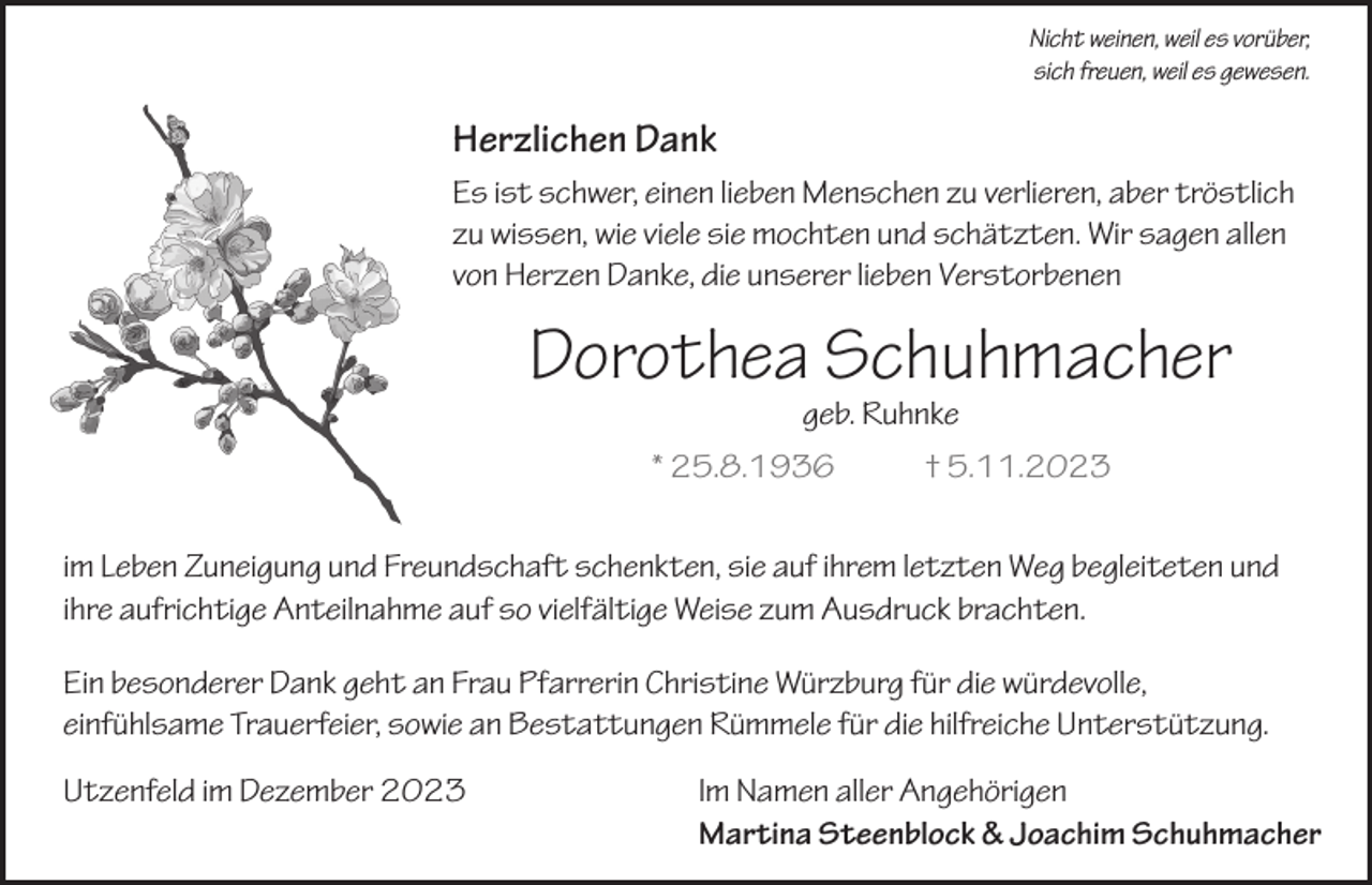 <p>Nicht weinen, weil es vorüber,<br />sich freuen, weil es gewesen.</p><p>Herzlichen Dank<br />Es ist schwer, einen lieben Menschen zu verlieren, aber tröstlich<br />zu wissen, wie viele sie mochten und schätzten. Wir sagen allen<br />von Herzen Danke, die unserer lieben Verstorbenen</p><p>Dorothea Schuhmacher<br />geb. Ruhnke</p><p>* 25.8.1936</p><p>† 5.11.2023</p><p>im Leben Zuneigung und Freundschaft schenkten, sie auf ihrem letzten Weg begleiteten und<br />ihre aufrichtige Anteilnahme auf so vielfältige Weise zum Ausdruck brachten.<br />Ein besonderer Dank geht an Frau Pfarrerin Christine Würzburg für die würdevolle,<br />einfühlsame Trauerfeier, sowie an Bestattungen Rümmele für die hilfreiche Unterstützung.<br />Utzenfeld im Dezember 2023</p><p>Im Namen aller Angehörigen<br />Martina Steenblock &amp; Joachim Schuhmacher</p>