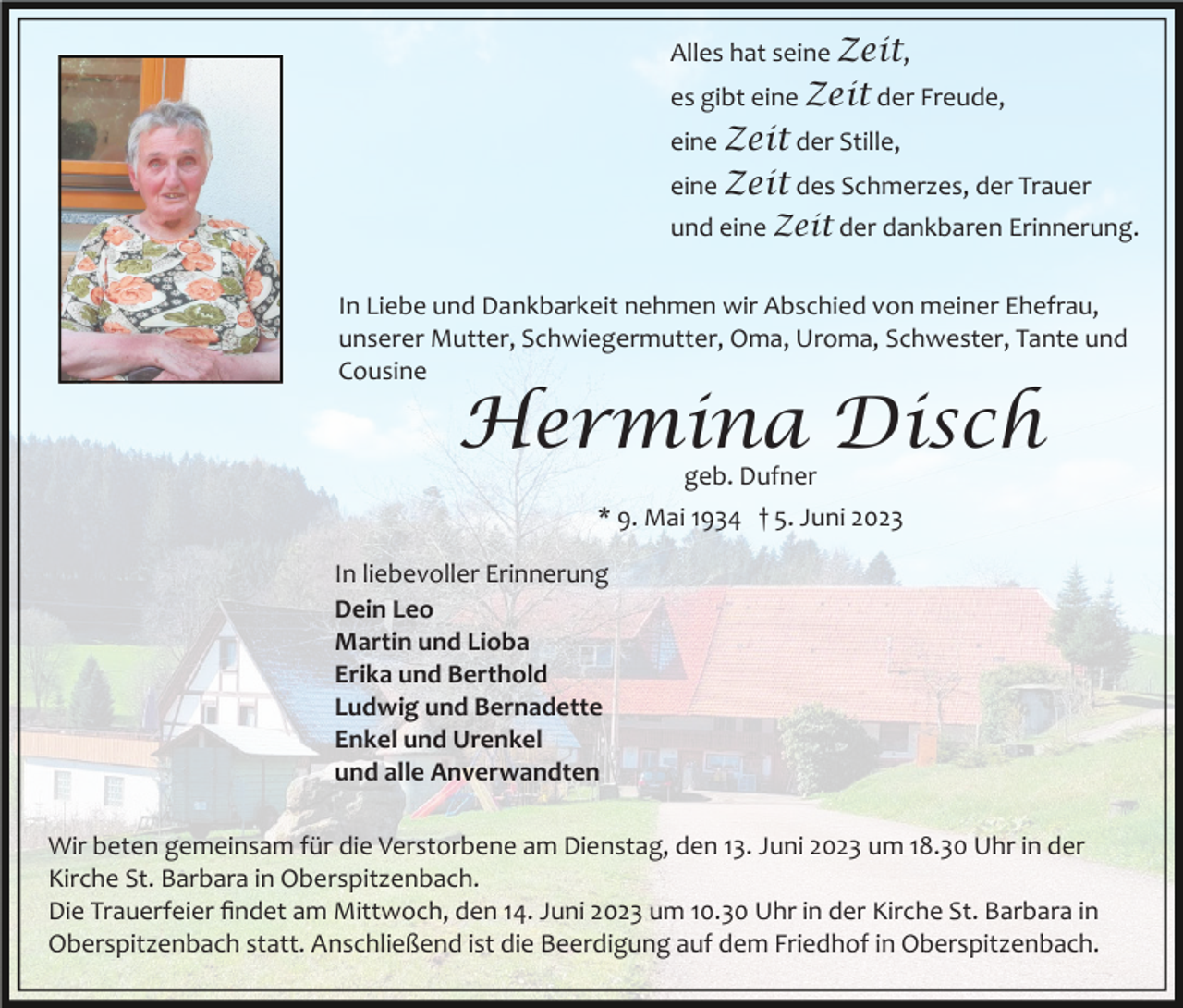 <p>Alles hat seine Zeit,<br />es gibt eine Zeit der Freude,<br />eine Zeit der Stille,<br />eine Zeit des Schmerzes, der Trauer<br />und eine Zeit der dankbaren Erinnerung.<br />In Liebe und Dankbarkeit nehmen wir Abschied von meiner Ehefrau,<br />unserer Mutter, Schwiegermutter, Oma, Uroma, Schwester, Tante und<br />Cousine</p><p>Hermina Disch<br />geb. Dufner</p><p>* 9. Mai 1934 † 5. Juni 2023<br />In liebevoller Erinnerung<br />Dein Leo<br />Martin und Lioba<br />Erika und Berthold<br />Ludwig und Bernadette<br />Enkel und Urenkel<br />und alle Anverwandten<br />Wir beten gemeinsam für die Verstorbene am Dienstag, den 13. Juni 2023 um 18.30 Uhr in der<br />Kirche St. Barbara in Oberspitzenbach.<br />Die Trauerfeier ﬁndet am Mittwoch, den 14. Juni 2023 um 10.30 Uhr in der Kirche St. Barbara in<br />Oberspitzenbach statt. Anschließend ist die Beerdigung auf dem Friedhof in Oberspitzenbach.</p>
