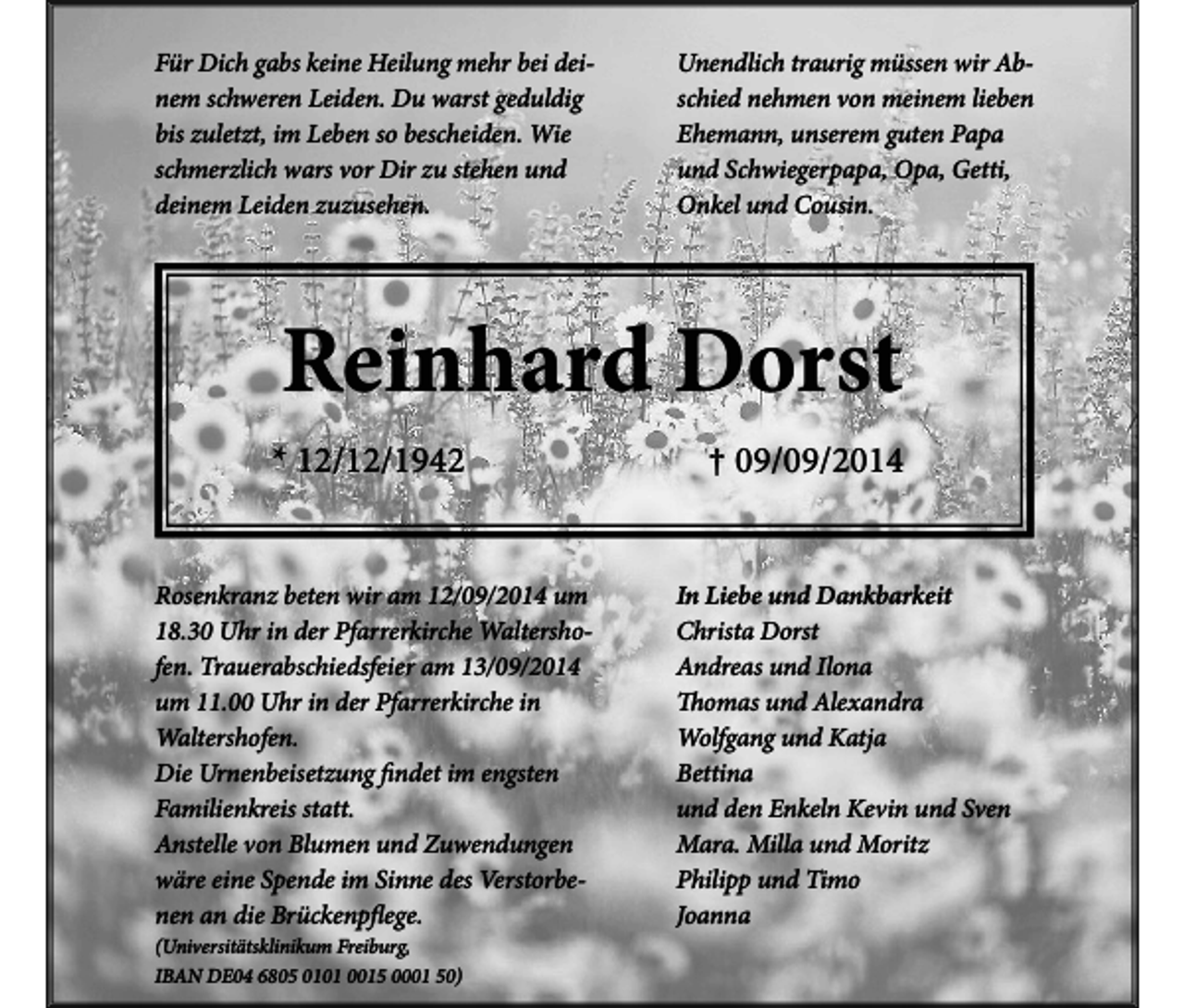 <p>Für Dich gabs keine Heilung mehr bei deinem schweren Leiden. Du warst geduldig<br />bis zuletzt, im Leben so bescheiden. Wie<br />schmerzlich wars vor Dir zu stehen und<br />deinem Leiden zuzusehen.</p><p>Unendlich traurig müssen wir Abschied nehmen von meinem lieben<br />Ehemann, unserem guten Papa<br />und Schwiegerpapa, Opa, Getti,<br />Onkel und Cousin.</p><p>Reinhard Dorst<br />* 12/12/1942<br />Rosenkranz beten wir am 12/09/2014 um<br />18.30 Uhr in der Pfarrerkirche Waltershofen. Trauerabschiedsfeier am 13/09/2014<br />um 11.00 Uhr in der Pfarrerkirche in<br />Waltershofen.<br />Die Urnenbeisetzung findet im engsten<br />Familienkreis statt.<br />Anstelle von Blumen und Zuwendungen<br />wäre eine Spende im Sinne des Verstorbenen an die Brückenpflege.<br />(Universitätsklinikum Freiburg,<br />IBAN DE04 6805 0101 0015 0001 50)</p><p>† 09/09/2014<br />In Liebe und Dankbarkeit<br />Christa Dorst<br />Andreas und Ilona<br />Thomas und Alexandra<br />Wolfgang und Katja<br />Bettina<br />und den Enkeln Kevin und Sven<br />Mara. Milla und Moritz<br />Philipp und Timo<br />Joanna</p>
