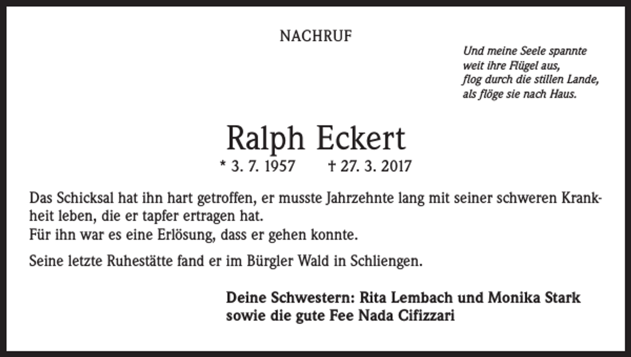 <p>NACHRUF</p><p>Und meine Seele spannte<br />weit ihre Flügel aus,<br />flog durch die stillen Lande,<br />als flöge sie nach Haus.</p><p>Ralph Eckert</p><p>* 3. 7. 1957 † 27. 3. 2017<br />Das Schicksal hat ihn hart getroffen, er musste Jahrzehnte lang mit seiner schweren Krankheit leben, die er tapfer ertragen hat.<br />Für ihn war es eine Erlösung, dass er gehen konnte.<br />Seine letzte Ruhestätte fand er im Bürgler Wald in Schliengen.<br />Deine Schwestern: Rita Lembach und Monika Stark<br />sowie die gute Fee Nada Cifizzari</p>