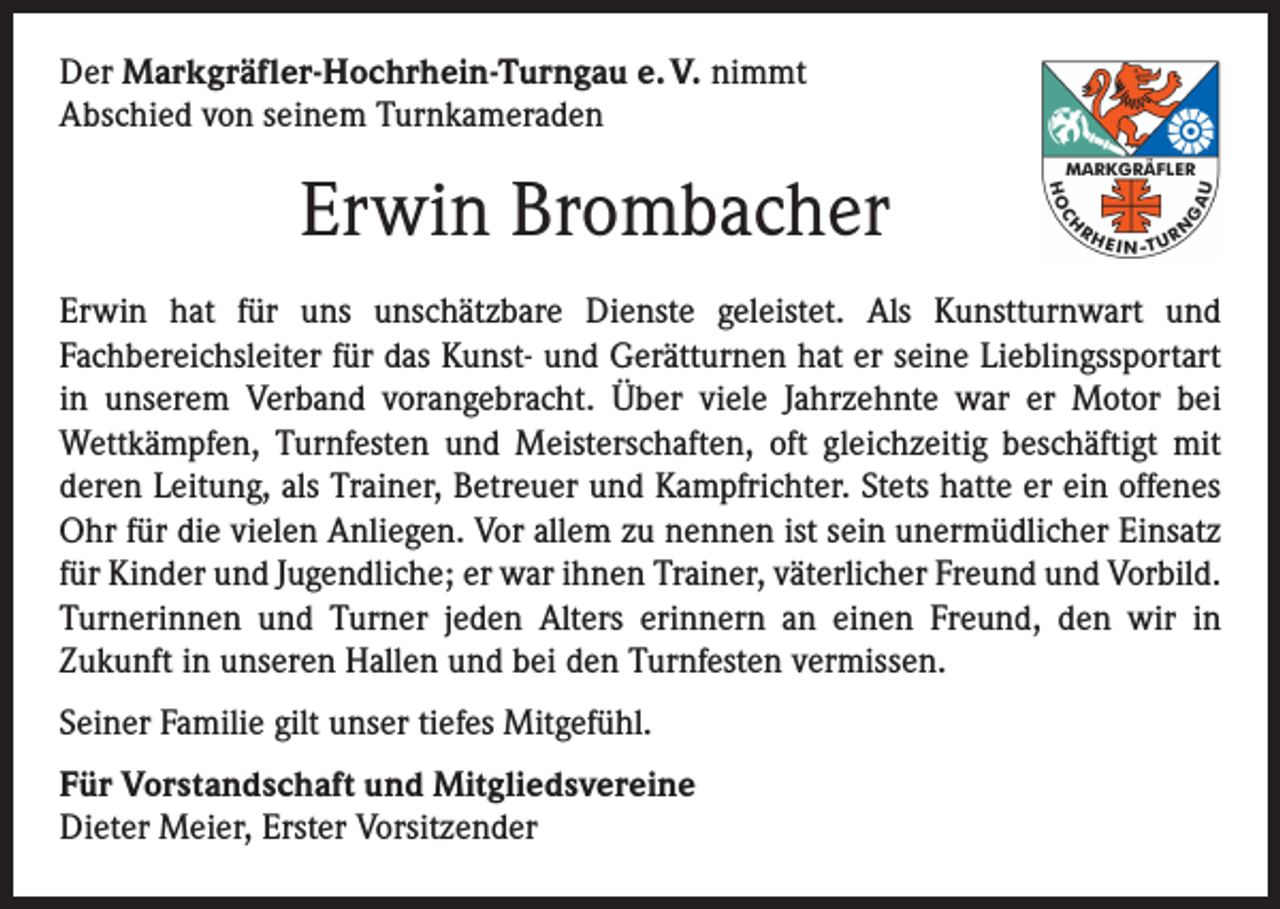 <p>Der Markgräfler-Hochrhein-Turngau e. V. nimmt<br />Abschied von seinem Turnkameraden</p><p>Erwin Brombacher<br />Erwin hat für uns unschätzbare Dienste geleistet. Als Kunstturnwart und<br />­Fachbereichsleiter für das Kunst- und Gerätturnen hat er seine Lieblingssportart<br />in unserem Verband vorangebracht. Über viele Jahrzehnte war er Motor bei<br />­Wettkämpfen, Turnfesten und Meisterschaften, oft gleichzeitig beschäftigt mit<br />­deren Leitung, als Trainer, Betreuer und Kampfrichter. Stets hatte er ein offenes<br />Ohr für die vielen Anliegen. Vor allem zu nennen ist sein unermüdlicher Einsatz<br />für Kinder und Jugendliche; er war ihnen Trainer, väterlicher Freund und Vorbild.<br />Turnerinnen und Turner jeden Alters erinnern an einen Freund, den wir in<br />­Zukunft in unseren Hallen und bei den Turnfesten vermissen.<br />Seiner Familie gilt unser tiefes Mitgefühl.<br />Für Vorstandschaft und Mitgliedsvereine<br />Dieter Meier, Erster Vorsitzender</p>