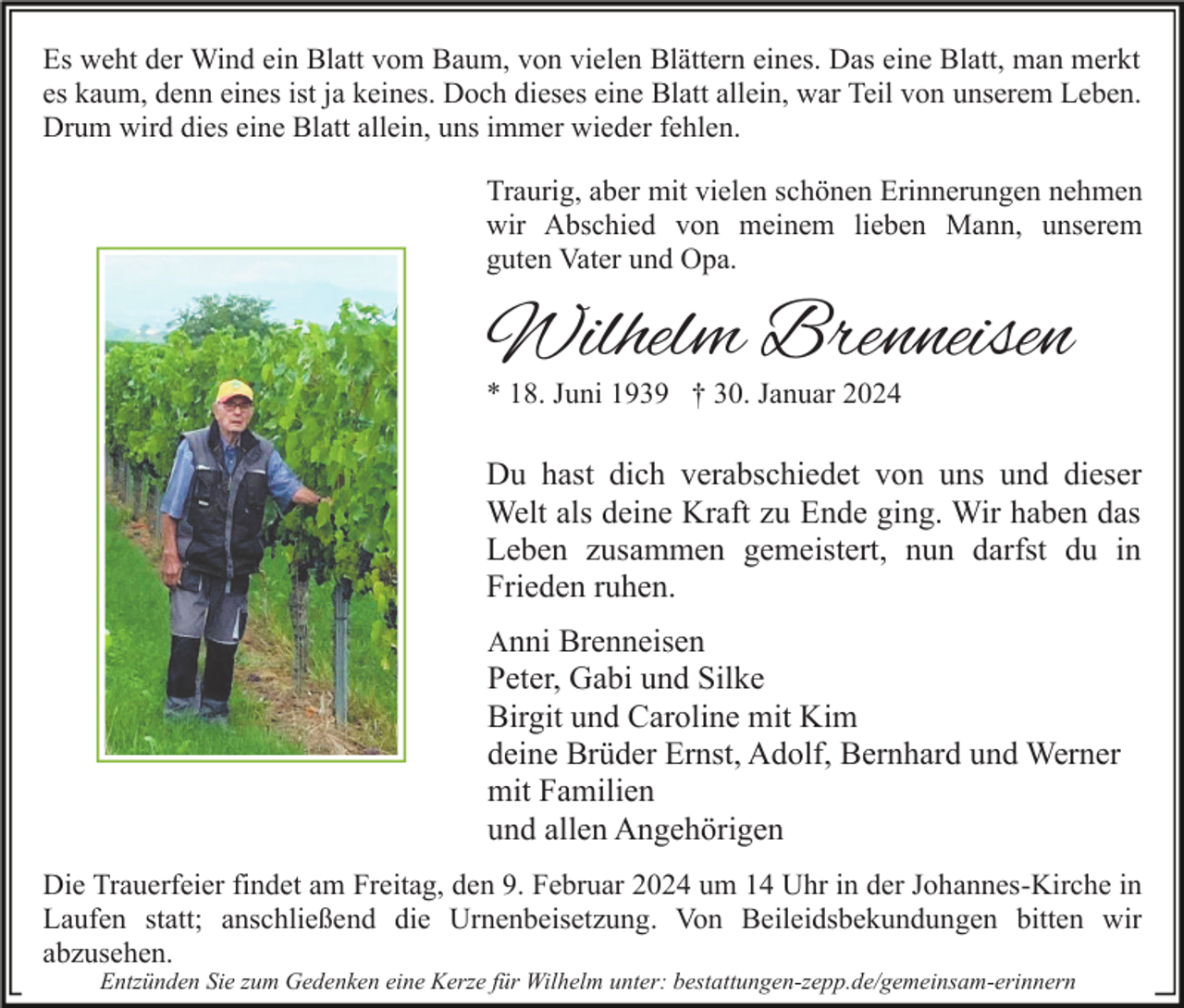 <p>Es weht der Wind ein Blatt vom Baum, von vielen Blättern eines. Das eine Blatt, man merkt<br />es kaum, denn eines ist ja keines. Doch dieses eine Blatt allein, war Teil von unserem Leben.<br />Drum wird dies eine Blatt allein, uns immer wieder fehlen.<br />Traurig, aber mit vielen schönen Erinnerungen nehmen<br />wir Abschied von meinem lieben Mann, unserem<br />guten Vater und Opa.</p><p>Wilhelm Brenneisen<br />* 18. Juni 1939 † 30. Januar 2024</p><p>Du hast dich verabschiedet von uns und dieser<br />Welt als deine Kraft zu Ende ging. Wir haben das<br />Leben zusammen gemeistert, nun darfst du in<br />Frieden ruhen.<br />Anni Brenneisen<br />Peter, Gabi und Silke<br />Birgit und Caroline mit Kim<br />deine Brüder Ernst, Adolf, Bernhard und Werner<br />mit Familien<br />und allen Angehörigen<br />Die Trauerfeier findet am Freitag, den 9. Februar 2024 um 14 Uhr in der Johannes-Kirche in<br />Laufen statt; anschließend die Urnenbeisetzung. Von Beileidsbekundungen bitten wir<br />abzusehen.<br />Entzünden Sie zum Gedenken eine Kerze für Wilhelm unter: bestattungen-zepp.de/gemeinsam-erinnern</p>