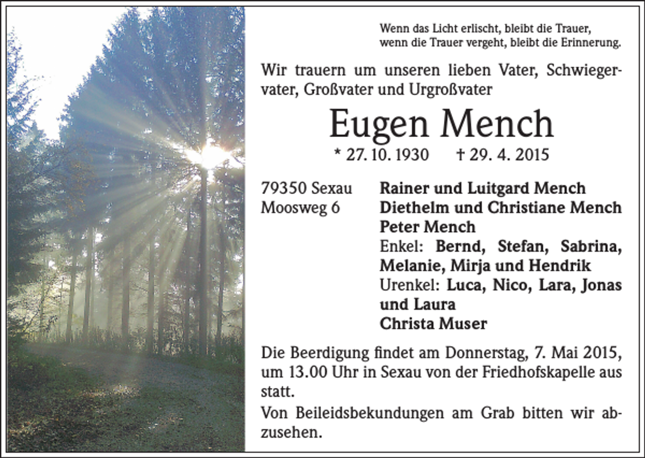 <p>Wenn das Licht erlischt, bleibt die Trauer,<br />wenn die Trauer vergeht, bleibt die Erinnerung.</p><p>Wir trauern um unseren lieben Vater, Schwieger­<br />vater, Großvater und Urgroßvater</p><p>Eugen Mench<br />* 27. 10. 1930 † 29. 4. 2015</p><p>79350 Sexau<br />Moosweg 6</p><p>Rainer und Luitgard Mench<br />Diethelm und Christiane Mench<br />Peter Mench<br />Enkel: Bernd, Stefan, Sabrina,<br />Melanie, Mirja und Hendrik<br />Urenkel: Luca, Nico, Lara, Jonas<br />und Laura<br />Christa Muser</p><p>Die Beerdigung findet am Donnerstag, 7. Mai 2015,<br />um 13.00 Uhr in Sexau von der Friedhofskapelle aus<br />statt.<br />Von Beileidsbekundungen am Grab bitten wir ab­<br />zusehen.</p>