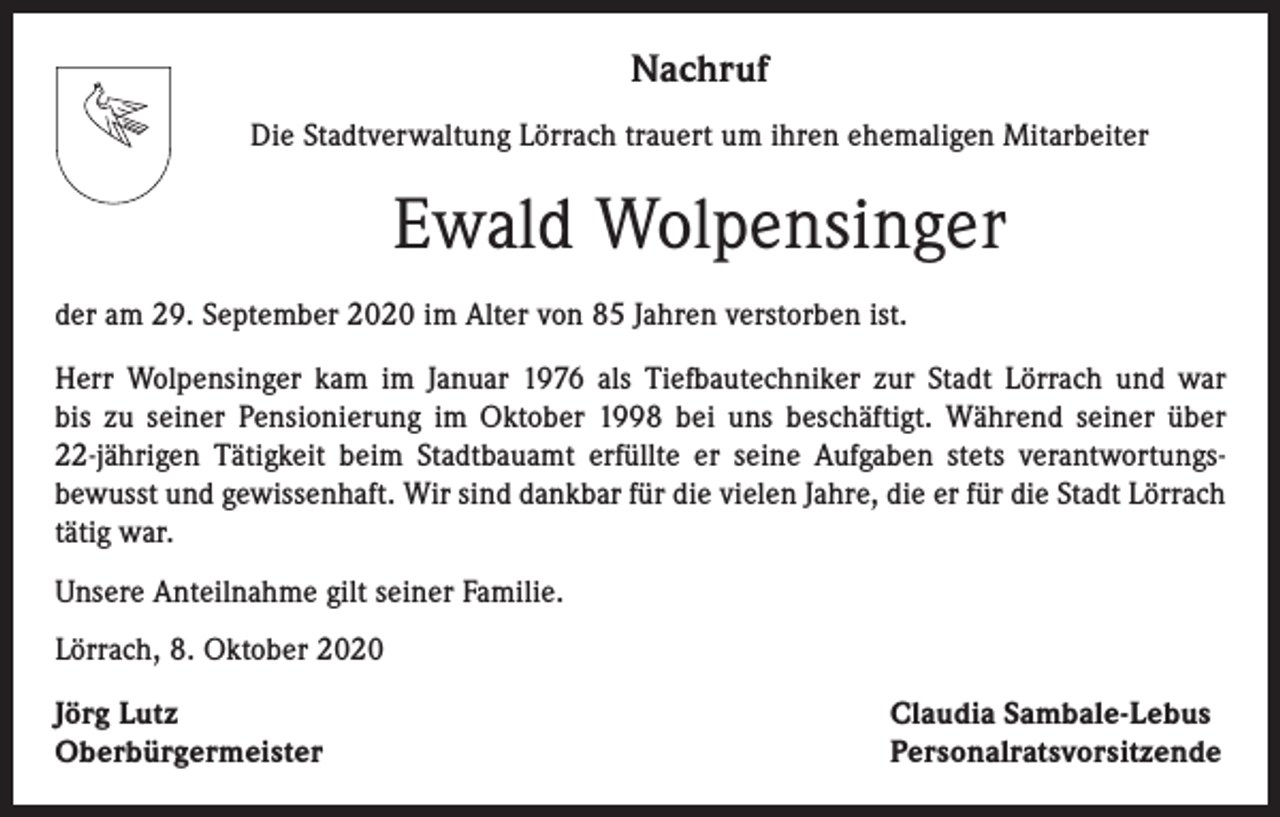 <p>Nachruf<br />Die Stadtverwaltung Lörrach trauert um ihren ehemaligen Mitarbeiter</p><p>Ewald Wolpensinger<br />der am 29. September 2020 im Alter von 85 Jahren verstorben ist.<br />Herr Wolpensinger kam im Januar 1976 als Tiefbautechniker zur Stadt Lörrach und war<br />bis zu seiner Pensionierung im Oktober 1998 bei uns beschäftigt. Während seiner über<br />22-jährigen Tätigkeit beim Stadtbauamt erfüllte er seine Aufgaben stets verantwortungs­<br />bewusst und gewissenhaft. Wir sind dankbar für die vielen Jahre, die er für die Stadt Lörrach<br />tätig war.<br />Unsere Anteilnahme gilt seiner Familie.<br />Lörrach, 8. Oktober 2020<br />Jörg Lutz<br />Oberbürgermeister</p><p>Claudia Sambale-Lebus<br />Personalratsvorsitzende</p>