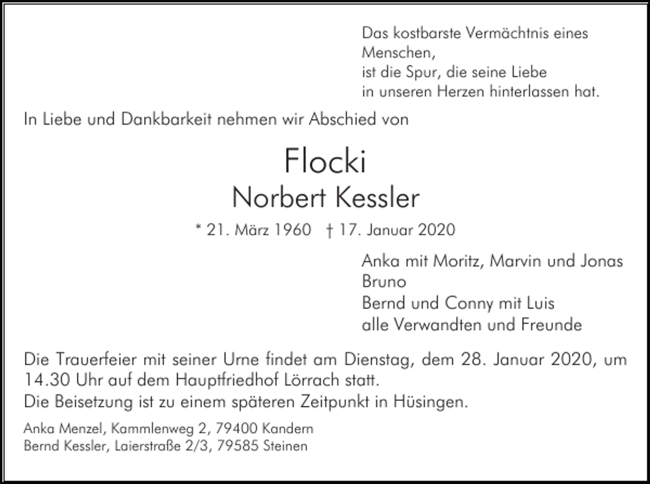 <p>Das kostbarste Vermächtnis eines<br />Menschen,<br />ist die Spur, die seine Liebe<br />in unseren Herzen hinterlassen hat.</p><p>In Liebe und Dankbarkeit nehmen wir Abschied von</p><p>Flocki<br />Norbert Kessler<br />* 21. März 1960 † 17. Januar 2020</p><p>Anka mit Moritz, Marvin und Jonas<br />Bruno<br />Bernd und Conny mit Luis<br />alle Verwandten und Freunde<br />Die Trauerfeier mit seiner Urne findet am Dienstag, dem 28. Januar 2020, um<br />14.30 Uhr auf dem Hauptfriedhof Lörrach statt.<br />Die Beisetzung ist zu einem späteren Zeitpunkt in Hüsingen.<br />Anka Menzel, Kammlenweg 2, 79400 Kandern<br />Bernd Kessler, Laierstraße 2/3, 79585 Steinen</p>