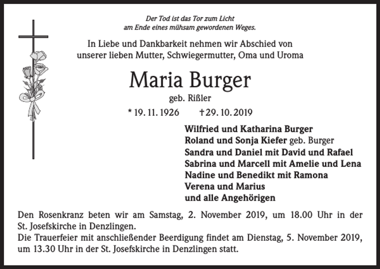 <p>Der Tod ist das Tor zum Licht<br />am Ende eines mühsam gewordenen Weges.</p><p>In Liebe und Dankbarkeit nehmen wir Abschied von<br />unserer lieben Mutter, Schwiegermutter, Oma und Uroma</p><p>Maria Burger</p><p>geb. Rißler<br />* 19. 11. 1926 † 29. 10. 2019<br />Wilfried und Katharina Burger<br />Roland und Sonja Kiefer geb. Burger<br />Sandra und Daniel mit David und Rafael<br />Sabrina und Marcell mit Amelie und Lena<br />Nadine und Benedikt mit Ramona<br />Verena und Marius<br />und alle Angehörigen<br />Den Rosenkranz beten wir am Samstag, 2. November 2019, um 18.00 Uhr in der<br />St. Josefskirche in Denzlingen.<br />Die Trauerfeier mit anschließender Beerdigung findet am Dienstag, 5. November 2019,<br />um 13.30 Uhr in der St. Josefskirche in Denzlingen statt.</p>