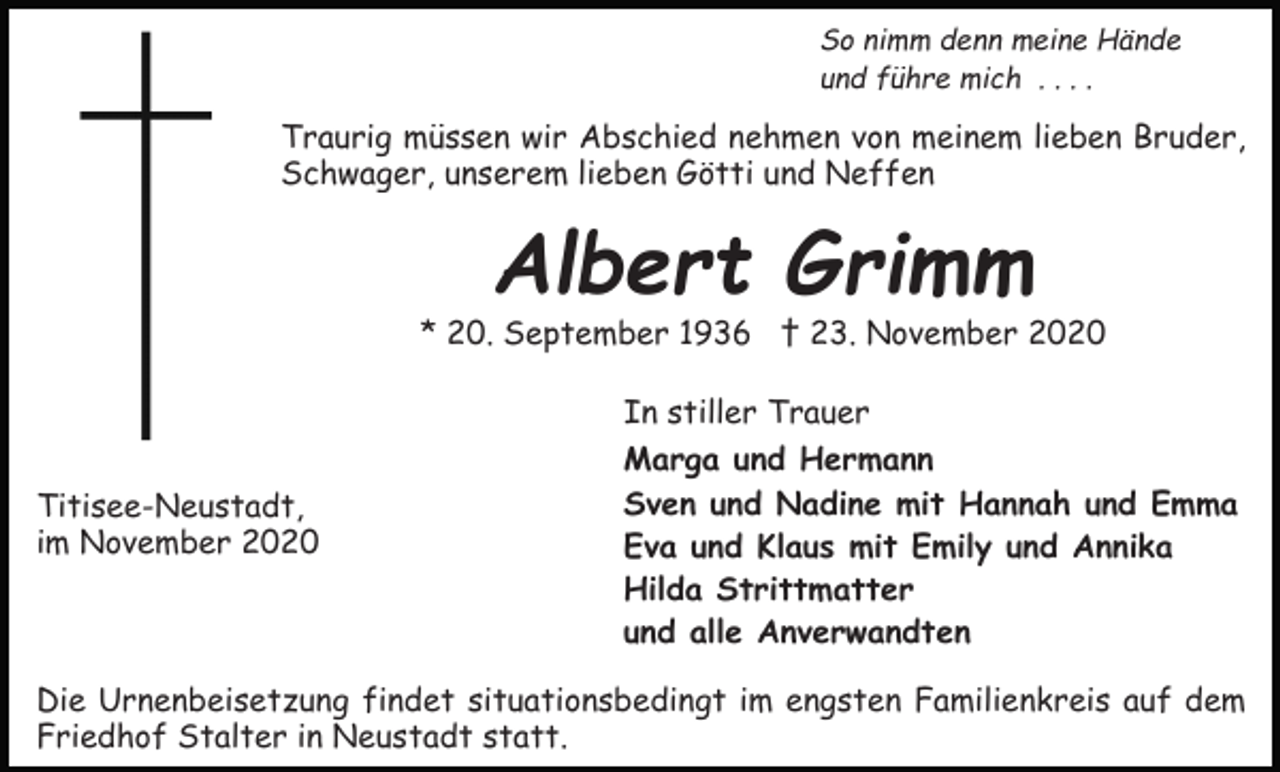 <p>So nimm denn meine Hände<br />und führe mich . . . .</p><p>Traurig müssen wir Abschied nehmen von meinem lieben Bruder,<br />Schwager, unserem lieben Götti und Neffen</p><p>Albert Grimm</p><p>* 20. September 1936 † 23. November 2020<br />In stiller Trauer<br />Titisee-Neustadt,<br />im November 2020</p><p>Marga und Hermann<br />Sven und Nadine mit Hannah und Emma<br />Eva und Klaus mit Emily und Annika<br />Hilda Strittmatter<br />und alle Anverwandten</p><p>Die Urnenbeisetzung findet situationsbedingt im engsten Familienkreis auf dem<br />Friedhof Stalter in Neustadt statt.</p>