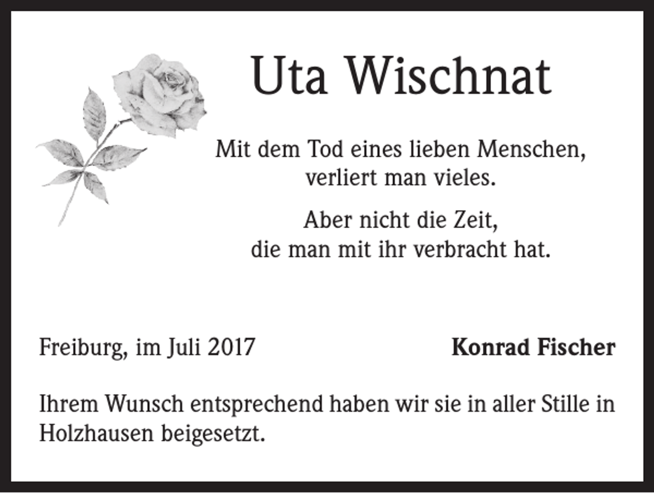 <p>Uta Wischnat<br />Mit dem Tod eines lieben Menschen,<br />verliert man vieles.<br />Aber nicht die Zeit,<br />die man mit ihr verbracht hat.</p><p>Freiburg, im Juli 2017</p><p>Konrad Fischer</p><p>Ihrem Wunsch entsprechend haben wir sie in aller Stille in<br />Holzhausen beigesetzt.</p>