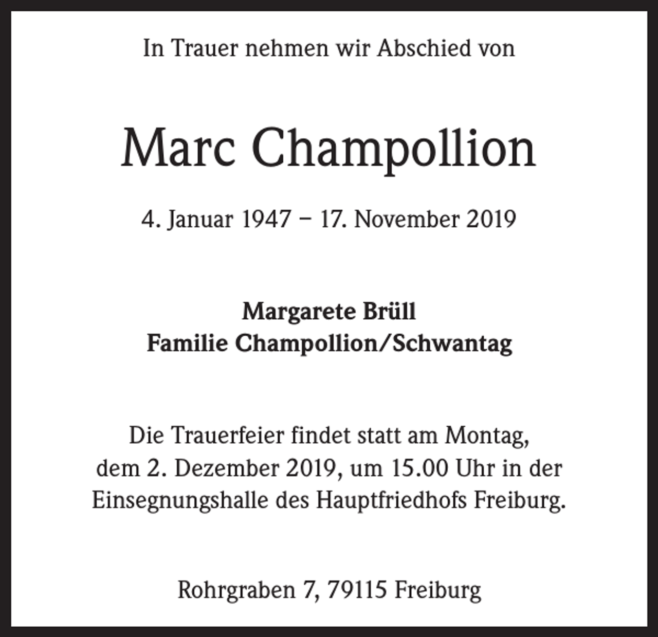 <p>In Trauer nehmen wir Abschied von</p><p>Marc Champollion<br />4. Januar 1947 – 17. November 2019<br />Margarete Brüll<br />Familie Champollion/Schwantag<br />Die Trauerfeier findet statt am Montag,<br />dem 2. Dezember 2019, um 15.00 Uhr in der<br />Einsegnungshalle des Hauptfriedhofs Freiburg.<br />Rohrgraben 7, 79115 Freiburg</p>