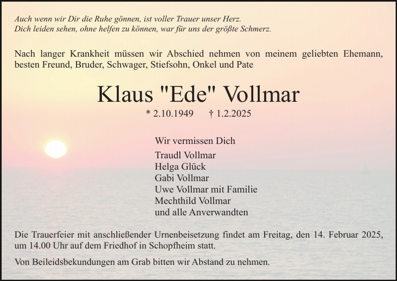 <p>Auch wenn wir Dir die Ruhe gönnen, ist voller Trauer unser Herz.<br />Dich leiden sehen, ohne helfen zu können, war für uns der größte Schmerz.</p><p>Nach langer Krankheit müssen wir Abschied nehmen von meinem geliebten Ehemann,<br />besten Freund, Bruder, Schwager, Stiefsohn, Onkel und Pate</p><p>Klaus "Ede" Vollmar<br />* 2.10.1949</p><p>† 1.2.2025</p><p>Wir vermissen Dich<br />Traudl Vollmar<br />Helga Glück<br />Gabi Vollmar<br />Uwe Vollmar mit Familie<br />Mechthild Vollmar<br />und alle Anverwandten<br />Die Trauerfeier mit anschließender Urnenbeisetzung findet am Freitag, den 14. Februar 2025,<br />um 14.00 Uhr auf dem Friedhof in Schopfheim statt.<br />Von Beileidsbekundungen am Grab bitten wir Abstand zu nehmen.</p>