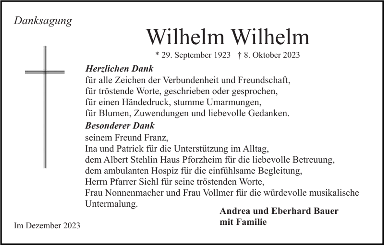 <p>Danksagung</p><p>Wilhelm Wilhelm<br />* 29. September 1923 † 8. Oktober 2023</p><p>Herzlichen Dank<br />für alle Zeichen der Verbundenheit und Freundschaft,<br />für tröstende Worte, geschrieben oder gesprochen,<br />für einen Händedruck, stumme Umarmungen,<br />für Blumen, Zuwendungen und liebevolle Gedanken.<br />Besonderer Dank<br />seinem Freund Franz,<br />Ina und Patrick für die Unterstützung im Alltag,<br />dem Albert Stehlin Haus Pforzheim für die liebevolle Betreuung,<br />dem ambulanten Hospiz für die einfühlsame Begleitung,<br />Herrn Pfarrer Siehl für seine tröstenden Worte,<br />Frau Nonnenmacher und Frau Vollmer für die würdevolle musikalische<br />Untermalung.<br />Andrea und Eberhard Bauer<br />mit Familie<br />Im Dezember 2023</p>