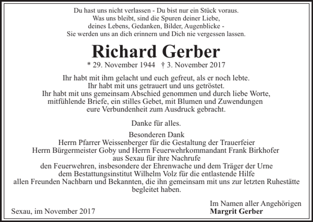 <p>bist nnur<br />ein<br />DDu<br />u hhast<br />ast uuns<br />ns ninicht<br />c ht vverlassen<br />erl ass e n -- Du<br />D u bist<br />ur ei<br />n Stück<br />St ü c k vvoraus.<br />or a us.<br />Wasu uns<br />Was<br />ns blbleibt,<br />ei bt, sisind<br />n d didie<br />e S Spuren<br />p ur e n ddeiner<br />ei n er Liebe,<br />Li e b e,<br />ddeines<br />ei n es Lebens,<br />L e b e ns, Gedanken,<br />G e d a n k e n , Bilder,<br />Bil d er, Augenblicke<br />A u g e n bli c k e Sie<br />dich<br />erinnern<br />Si e werden<br />w er d e n uuns<br />ns aan<br />n di<br />c h er<br />i n n er n und<br />u n d Dich<br />Di c h nie<br />ni e vergessen<br />v er g ess e n llassen.<br />ass e n.</p><p>Ri<br />c h a r d Gerber<br />Ger ber<br />Richard</p><p>3. November<br />** 229.<br />9. November<br />N o v e m b er 11944<br />9 †† 3.<br />N o v e m b er 22<br />IIhr<br />hr habt<br />h a bt mit<br />mit iihm<br />h m gelacht<br />g el a c ht und<br />un d eeuch<br />u c h ggefreut,<br />efr e ut, als<br />o c h llebte.<br />e bt e.<br />als er<br />er nnoch<br />IIhr<br />hr habt<br />h a bt mit<br />mit uns<br />u ns getrauert<br />g etr a u ert und<br />u n d uns<br />u ns getröstet.<br />g etr öst et.<br />IIhr<br />hr habt<br />h a bt mit<br />mit uns<br />u ns gemeinsam<br />g e m ei ns am AAbschied<br />bs c hi e d ggenommen<br />e n o m m e n uund<br />n d ddurch<br />ur c h liliebe<br />e b e Worte,<br />W ort e,<br />mitf<br />ü hl e n d e Bri<br />ef e, eiein<br />n ststilles<br />ill es Gebet,<br />G e b et, mit<br />mit Blumen<br />Bl u m e n und<br />un d Zuwendungen<br />Z u we n d u n ge n<br />mitfühlende<br />Briefe,<br />e ur e Verbundenheit<br />Ver b u n d e n h eit zzum<br />u m Ausdruck<br />A us dr u c k ggebracht.<br />e br a c ht.<br />eure<br />DDanke<br />a n k e f für<br />ür all<br />es.<br />alles.<br />BBesonderen<br />es o n d er e n Dank<br />Da n k<br />HHerrn<br />err n PfPfarrer<br />arr er Weissenberger<br />Weiss e n b er g er ffür<br />ür di<br />die<br />e Gestaltung<br />G est alt u n g dder<br />er Trauerfeier<br />Tr a u erf ei er<br />HHerrn<br />err n BBürgermeister<br />ür g er m eist er GGoby<br />o b y uund<br />n d Herrn<br />H err n Feuerwehrkommandant<br />F e u er w e hr k o m m a n d a nt FrFrank<br />a n k Bir<br />Birkhofer<br />k h of er<br />aaus<br />us Sexau<br />S e x a u ffür<br />ür iihre<br />hr e Nachrufe<br />N a c hr u f e<br />dden<br />e n Feuerwehren,<br />F e u er w e hr e n, iinsbesondere<br />ns b es o n d er e dder<br />er Ehrenwache<br />E hr e n w a c h e uund<br />n d ddem<br />e m Träger<br />Tr ä g er dder<br />er Urne<br />Ur n e<br />ddem<br />e m Bestattungsinstitut<br />B est att u n gsi nstit ut Wilhelm<br />W il h el m Volz<br />Vol z für<br />f ür die<br />di e entlastende<br />e ntl ast e n d e Hilfe<br />Hilf e<br />all<br />allen<br />e n Freunden<br />Fr e u n d e n Nachbarn<br />N a c h b ar n und<br />u n d Bekannten,<br />B e k a n nt e n, die<br />di e ihn<br />i h n gemeinsam<br />ge m ei ns a m mit<br />mit uns<br />u ns zzur<br />ur lletzten<br />et zt e n Ruhestätte<br />R u h est ätt e<br />begleitet<br />b e gl eit et hhaben.<br />a b e n.<br />SSexau,<br />e x a u, iim<br />m November<br />N o v e m b er 22017<br />01 7</p><p>IImm Namen<br />N a m e n aller<br />all er Angehörigen<br />A n g e h örig e n<br />MMargrit<br />a r g rit GGerber<br />er ber</p>
