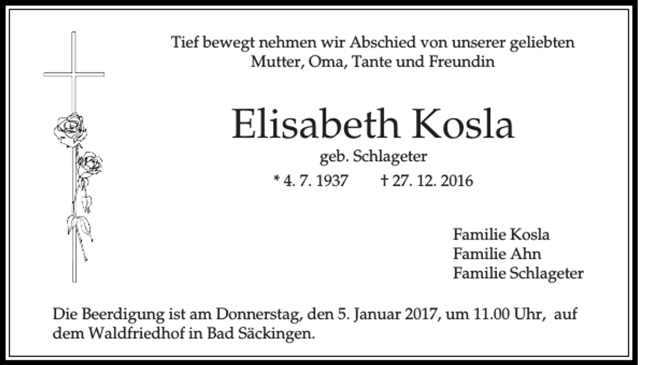 <p>Tief bewegt nehmen wir Abschied von unserer geliebten<br />Mutter, Oma, Tante und Freundin</p><p>Elisabeth Kosla<br />geb. Schlageter<br />* 4. 7. 1937</p><p>† 27. 12. 2016<br />Familie Kosla<br />Familie Ahn<br />Familie Schlageter</p><p>Die Beerdigung ist am Donnerstag, den 5. Januar 2017, um 11.00 Uhr, auf<br />dem Waldfriedhof in Bad Säckingen.</p>