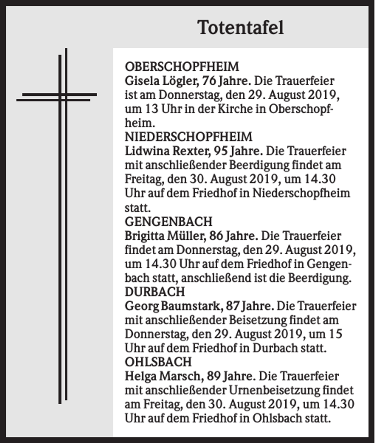 <p>Totentafel<br />OBERSCHOPFHEIM<br />Gisela Lögler, 76 Jahre. Die Trauerfeier<br />ist am Donnerstag, den 29. August 2019,<br />um 13 Uhr in der Kirche in Oberschopfheim.<br />NIEDERSCHOPFHEIM<br />Lidwina Rexter, 95 Jahre. Die Trauerfeier<br />mit anschließender Beerdigung findet am<br />Freitag, den 30. August 2019, um 14.30<br />Uhr auf dem Friedhof in Niederschopfheim<br />statt.<br />GENGENBACH<br />Brigitta Müller, 86 Jahre. Die Trauerfeier<br />findet am Donnerstag, den 29. August 2019,<br />um 14.30 Uhr auf dem Friedhof in Gengenbach statt, anschließend ist die Beerdigung.<br />DURBACH<br />Georg Baumstark, 87 Jahre. Die Trauerfeier<br />mit anschließender Beisetzung findet am<br />Donnerstag, den 29. August 2019, um 15<br />Uhr auf dem Friedhof in Durbach statt.<br />OHLSBACH<br />Helga Marsch, 89 Jahre. Die Trauerfeier<br />mit anschließender Urnenbeisetzung findet<br />am Freitag, den 30. August 2019, um 14.30<br />Uhr auf dem Friedhof in Ohlsbach statt.</p>