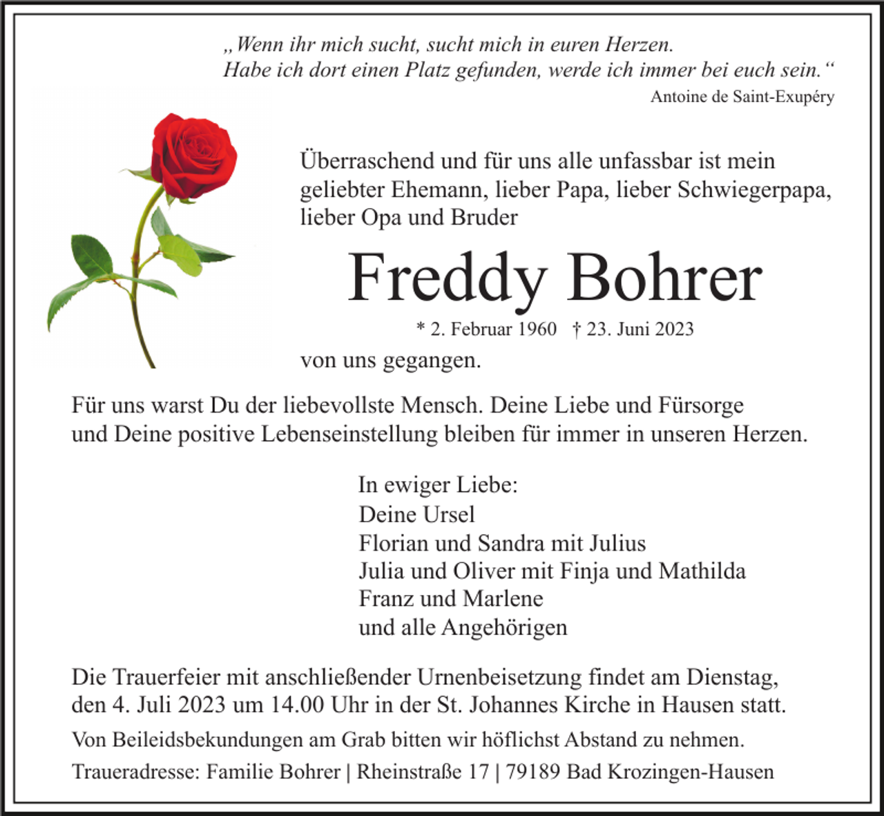 <p>„Wenn ihr mich sucht, sucht mich in euren Herzen.<br />Habe ich dort einen Platz gefunden, werde ich immer bei euch sein.“<br />Antoine de Saint-Exupéry</p><p>Überraschend und für uns alle unfassbar ist mein<br />geliebter Ehemann, lieber Papa, lieber Schwiegerpapa,<br />lieber Opa und Bruder</p><p>Freddy Bohrer<br />* 2. Februar 1960 † 23. Juni 2023</p><p>von uns gegangen.<br />Für uns warst Du der liebevollste Mensch. Deine Liebe und Fürsorge<br />und Deine positive Lebenseinstellung bleiben für immer in unseren Herzen.<br />In ewiger Liebe:<br />Deine Ursel<br />Florian und Sandra mit Julius<br />Julia und Oliver mit Finja und Mathilda<br />Franz und Marlene<br />und alle Angehörigen<br />Die Trauerfeier mit anschließender Urnenbeisetzung findet am Dienstag,<br />den 4. Juli 2023 um 14.00 Uhr in der St. Johannes Kirche in Hausen statt.<br />Von Beileidsbekundungen am Grab bitten wir höflichst Abstand zu nehmen.<br />Traueradresse: Familie Bohrer | Rheinstraße 17 | 79189 Bad Krozingen-Hausen</p>