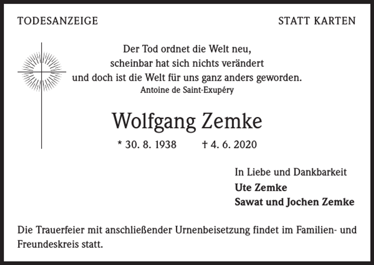 <p>TODESANZEIGE</p><p>STATT KARTEN</p><p>Der Tod ordnet die Welt neu,<br />scheinbar hat sich nichts verändert<br />und doch ist die Welt für uns ganz anders geworden.<br />Antoine de Saint-Exupéry</p><p>Wolfgang Zemke<br />* 30. 8. 1938 † 4. 6. 2020<br />In Liebe und Dankbarkeit<br />Ute Zemke<br />Sawat und Jochen Zemke<br />Die Trauerfeier mit anschließender Urnenbeisetzung findet im Familien- und<br />Freundeskreis statt.</p>