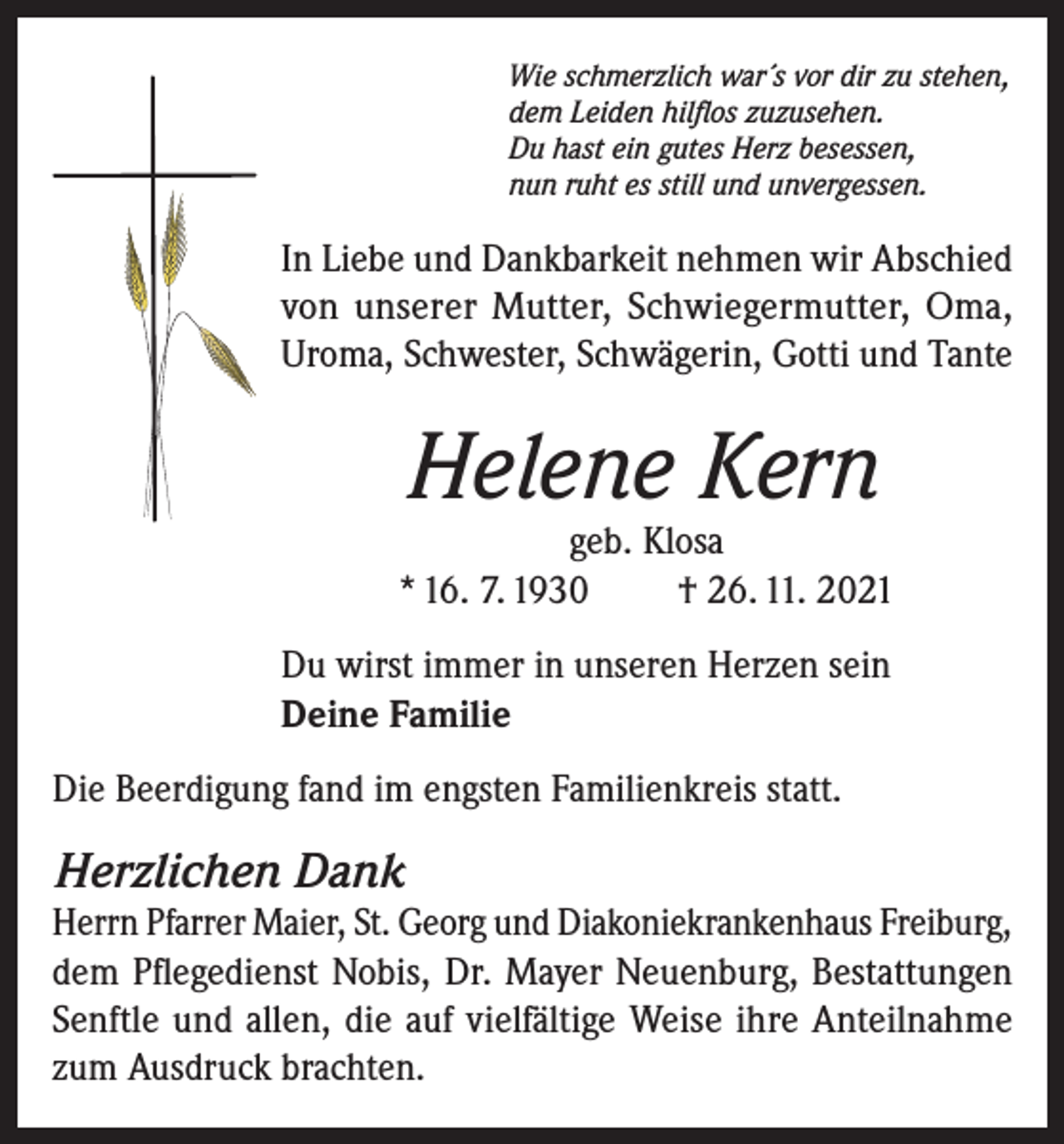 <p>Wie schmerzlich war´s vor dir zu stehen,<br />dem Leiden hilflos zuzusehen.<br />Du hast ein gutes Herz besessen,<br />nun ruht es still und unvergessen.</p><p>In Liebe und Dankbarkeit nehmen wir Abschied<br />von unserer Mutter, Schwiegermutter, Oma,<br />Uroma, Schwester, Schwägerin, Gotti und Tante</p><p>Helene Kern</p><p>geb. Klosa<br />* 16. 7. 1930<br />† 26. 11. 2021<br />Du wirst immer in unseren Herzen sein<br />Deine Familie<br />Die Beerdigung fand im engsten Familienkreis statt.</p><p>Herzlichen Dank</p><p>Herrn Pfarrer Maier, St. Georg und Diakoniekrankenhaus Freiburg,<br />dem Pflegedienst Nobis, Dr. Mayer Neuenburg, Bestattungen<br />Senftle und allen, die auf vielfältige Weise ihre Anteilnahme<br />zum Ausdruck brachten.</p>