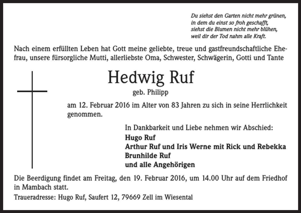 <p>Du siehst den Garten nicht mehr grünen,<br />in dem du einst so froh geschafft,<br />siehst die Blumen nicht mehr blühen,<br />weil dir der Tod nahm alle Kraft.</p><p>Nach einem erfüllten Leben hat Gott meine geliebte, treue und gastfreundschaftliche Ehefrau, unsere fürsorgliche Mutti, allerliebste Oma, Schwester, Schwägerin, Gotti und Tante</p><p>Hedwig Ruf<br />geb. Philipp</p><p>am 12. Februar 2016 im Alter von 83 Jahren zu sich in seine Herrlichkeit<br />genommen.<br />In Dankbarkeit und Liebe nehmen wir Abschied:<br />Hugo Ruf<br />Arthur Ruf und Iris Werne mit Rick und Rebekka<br />Brunhilde Ruf<br />und alle Angehörigen<br />Die Beerdigung findet am Freitag, den 19. Februar 2016, um 14.00 Uhr auf dem Friedhof<br />in Mambach statt.<br />Traueradresse: Hugo Ruf, Saufert 12, 79669 Zell im Wiesental</p>