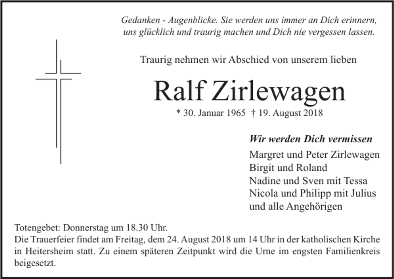<p>Gedanken - Augenblicke. Sie werden uns immer an Dich erinnern,<br />uns glücklich und traurig machen und Dich nie vergessen lassen.</p><p>Traurig nehmen wir Abschied von unserem lieben</p><p>Ralf Zirlewagen<br />* 30. Januar 1965 † 19. August 2018</p><p>Wir werden Dich vermissen<br />Margret und Peter Zirlewagen<br />Birgit und Roland<br />Nadine und Sven mit Tessa<br />Nicola und Philipp mit Julius<br />und alle Angehörigen<br />Totengebet: Donnerstag um 18.30 Uhr.<br />Die Trauerfeier findet am Freitag, dem 24. August 2018 um 14 Uhr in der katholischen Kirche<br />in Heitersheim statt. Zu einem späteren Zeitpunkt wird die Urne im engsten Familienkreis<br />beigesetzt.</p>