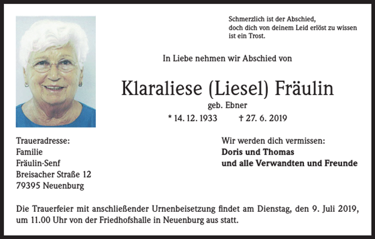 <p>Schmerzlich ist der Abschied,<br />doch dich von deinem Leid erlöst zu wissen<br />ist ein Trost.</p><p>In Liebe nehmen wir Abschied von</p><p>Klaraliese (Liesel) Fräulin<br />geb. Ebner<br />* 14. 12. 1933<br />† 27. 6. 2019</p><p>Traueradresse:<br />Familie<br />Fräulin-Senf<br />Breisacher Straße 12<br />79395 Neuenburg</p><p>Wir werden dich vermissen:<br />Doris und Thomas<br />und alle Verwandten und Freunde</p><p>Die Trauerfeier mit anschließender Urnenbeisetzung findet am Dienstag, den 9. Juli 2019,<br />um 11.00 Uhr von der Friedhofshalle in Neuenburg aus statt.</p>