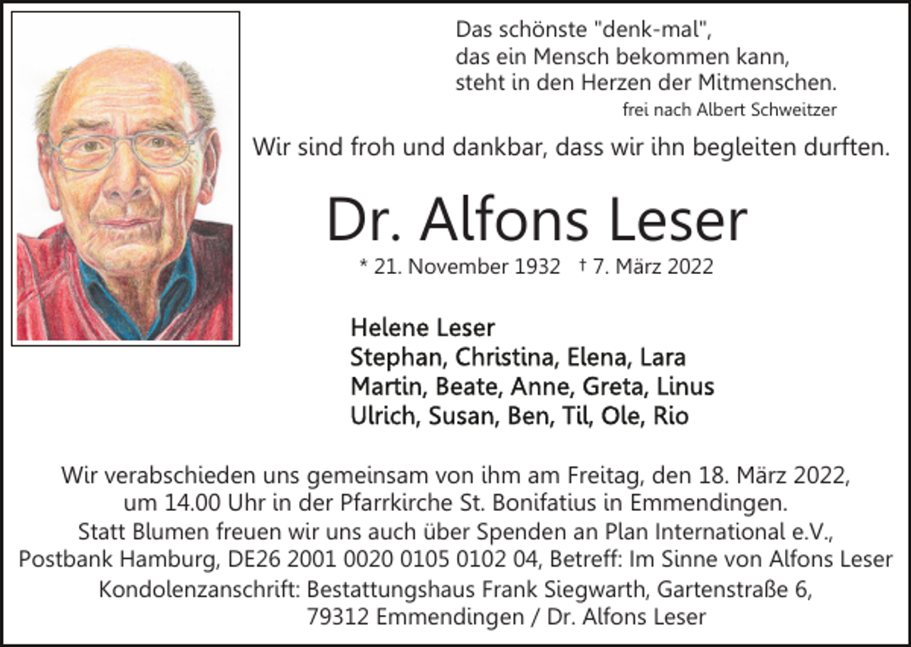 <p>Das schönste "denk-mal",<br />das ein Mensch bekommen kann,<br />steht in den Herzen der Mitmenschen.<br />frei nach Albert Schweitzer</p><p>Wir sind froh und dankbar, dass wir ihn begleiten durften.</p><p>Dr. Alfons Leser<br />* 21. November 1932 † 7. März 2022</p><p>Wir verabschieden uns gemeinsam von ihm am Freitag, den 18. März 2022,<br />um 14.00 Uhr in der Pfarrkirche St. Bonifatius in Emmendingen.<br />Statt Blumen freuen wir uns auch über Spenden an Plan International e.V.,<br />Postbank Hamburg, DE26 2001 002105 0102 04, Betreff: Im Sinne von Alfons Leser<br />Kondolenzanschrift: Bestattungshaus Frank Siegwarth, Gartenstraße 6,<br />79312 Emmendingen / Dr. Alfons Leser</p>