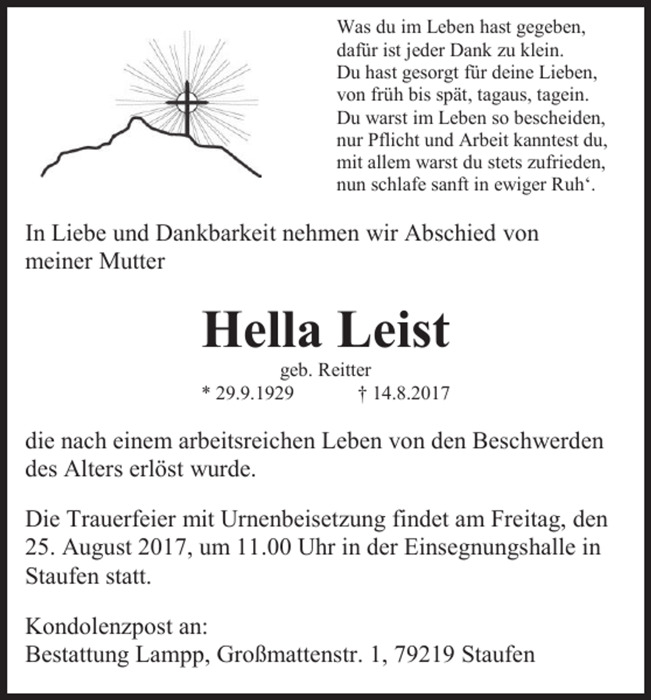 <p>Was du im Leben hast gegeben,<br />dafür ist jeder Dank zu klein.<br />Du hast gesorgt für deine Lieben,<br />von früh bis spät, tagaus, tagein.<br />Du warst im Leben so bescheiden,<br />nur Pflicht und Arbeit kanntest du,<br />mit allem warst du stets zufrieden,<br />nun schlafe sanft in ewiger Ruh‘.</p><p>In Liebe und Dankbarkeit nehmen wir Abschied von<br />meiner Mutter</p><p>Hella Leist<br />geb. Reitter<br />* 29.9.1929<br />† 14.8.2017</p><p>die nach einem arbeitsreichen Leben von den Beschwerden<br />des Alters erlöst wurde.<br />Die Trauerfeier mit Urnenbeisetzung findet am Freitag, den<br />25. August 2017, um 11.00 Uhr in der Einsegnungshalle in<br />Staufen statt.<br />Kondolenzpost an:<br />Bestattung Lampp, Großmattenstr. 1, 79219 Staufen</p>