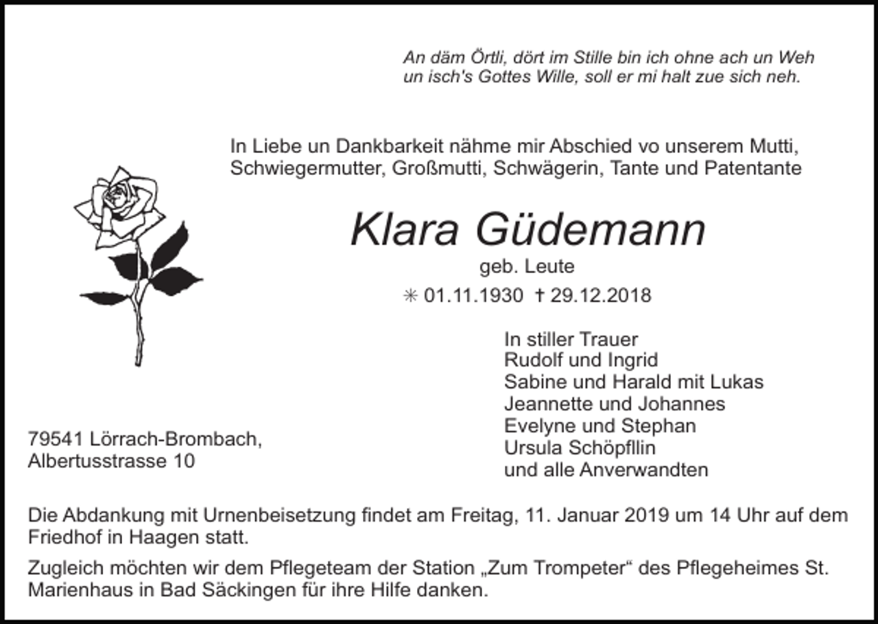 <p>An däm Örtli, dört im Stille bin ich ohne ach un Weh<br />un isch's Gottes Wille, soll er mi halt zue sich neh.</p><p>In Liebe un Dankbarkeit nähme mir Abschied vo unserem Mutti,<br />Schwiegermutter, Großmutti, Schwägerin, Tante und Patentante</p><p>Klara Güdemann<br />geb. Leute<br />✳ 01.11.1930 ✝ 29.12.2018</p><p>79541 Lörrach-Brombach,<br />Albertusstrasse 10</p><p>In stiller Trauer<br />Rudolf und Ingrid<br />Sabine und Harald mit Lukas<br />Jeannette und Johannes<br />Evelyne und Stephan<br />Ursula Schöpfllin<br />und alle Anverwandten</p><p>Die Abdankung mit Urnenbeisetzung findet am Freitag, 11. Januar 2019 um 14 Uhr auf dem<br />Friedhof in Haagen statt.<br />Zugleich möchten wir dem Pflegeteam der Station „Zum Trompeter“ des Pflegeheimes St.<br />Marienhaus in Bad Säckingen für ihre Hilfe danken.</p>