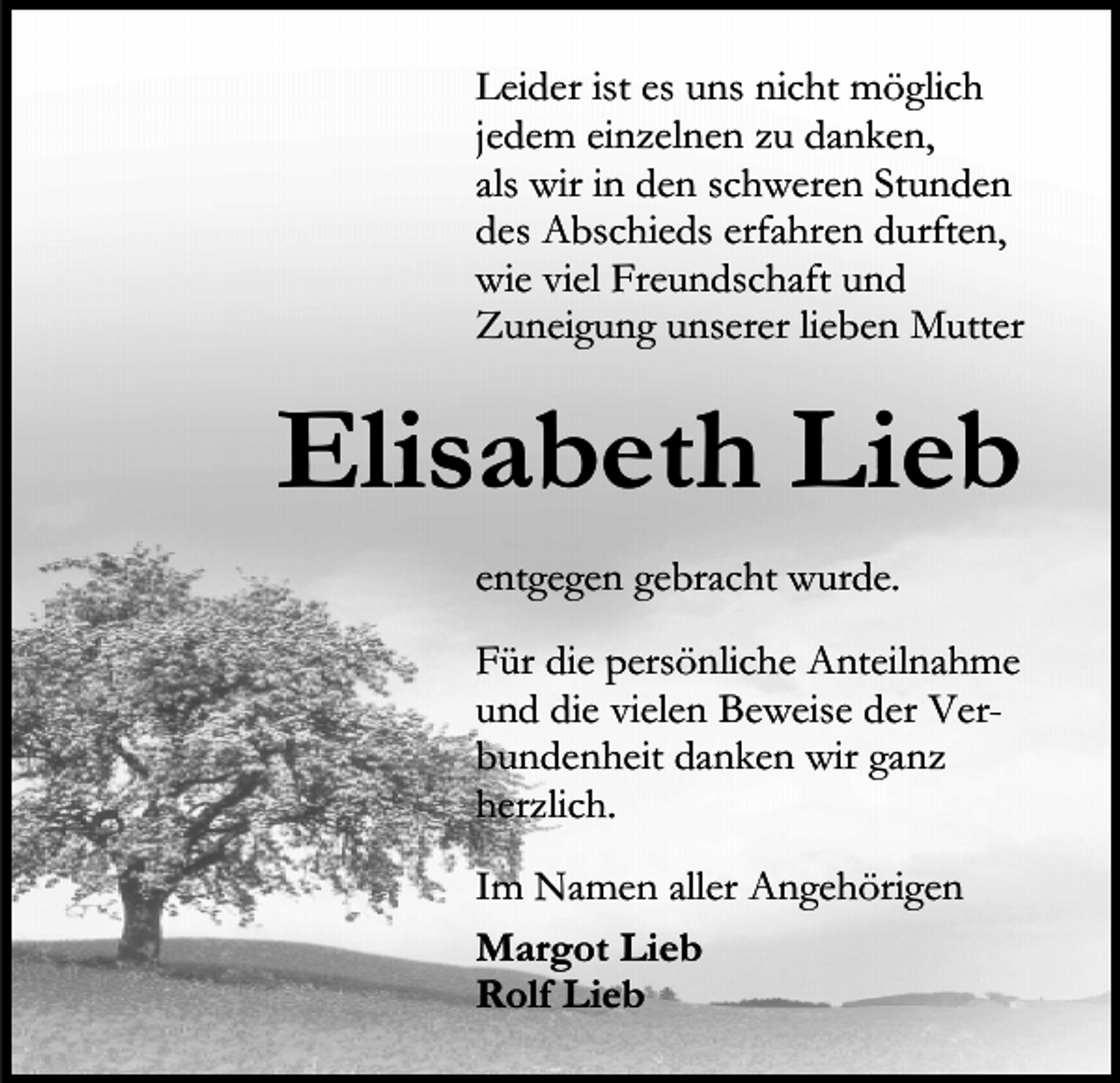 <p>Leider ist es uns nicht möglich<br />jedem einzelnen zu danken,<br />als wir in den schweren Stunden<br />des Abschieds erfahren durften,<br />wie viel Freundschaft und<br />Zuneigung unserer lieben Mutter</p><p>Elisabeth Lieb<br />entgegen gebracht wurde.<br />Für die persönliche Anteilnahme<br />und die vielen Beweise der Verbundenheit danken wir ganz<br />herzlich.<br />Im Namen aller Angehörigen<br />Margot Lieb<br />Rolf Lieb</p>