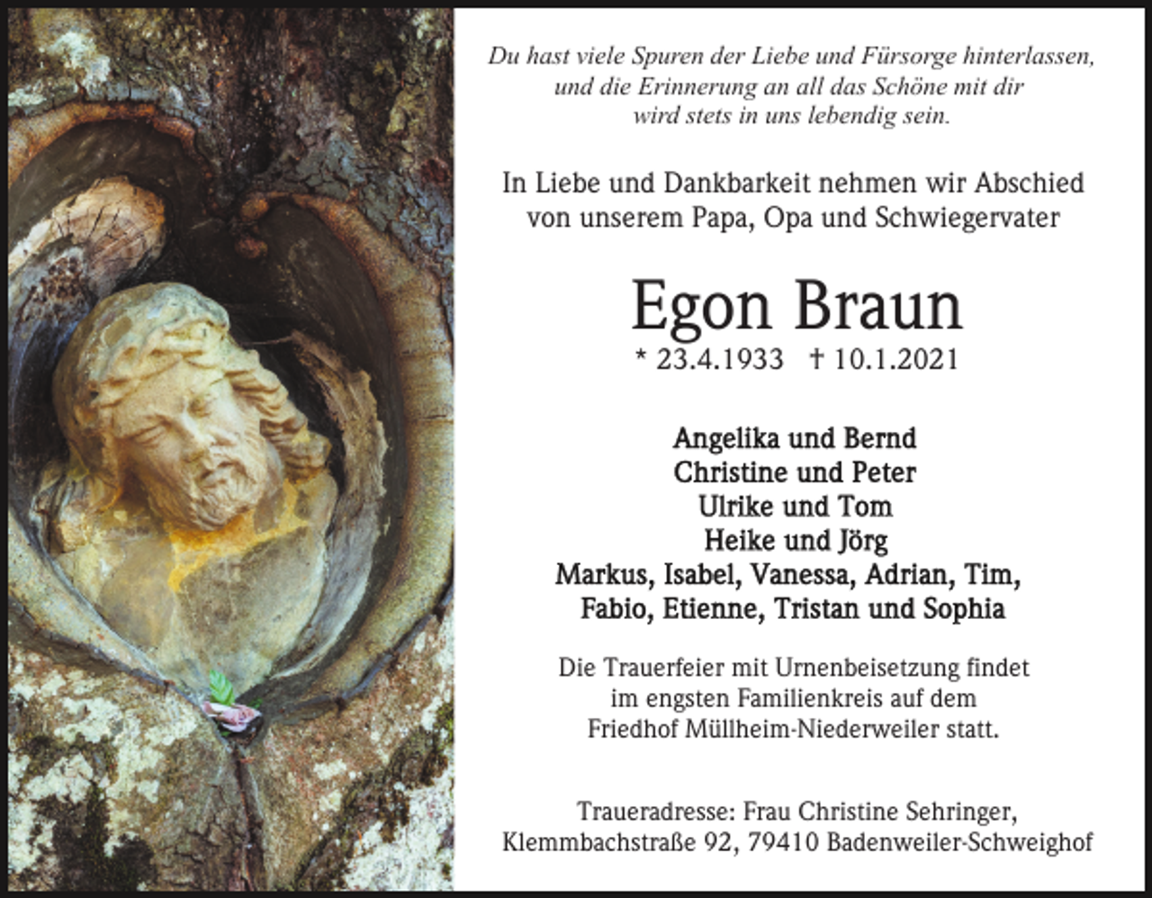 <p>Du hast viele Spuren der Liebe und Fürsorge hinterlassen,<br />und die Erinnerung an all das Schöne mit dir<br />wird stets in uns lebendig sein.</p><p>In Liebe und Dankbarkeit nehmen wir Abschied<br />von unserem Papa, Opa und Schwiegervater</p><p>Egon Braun<br />* 23.4.1933 † 10.1.2021</p><p>Die Trauerfeier mit Urnenbeisetzung findet<br />im engsten Familienkreis auf dem<br />Friedhof Müllheim-Niederweiler statt.<br />Traueradresse: Frau Christine Sehringer,<br />Klemmbachstraße 92, 79410 Badenweiler-Schweighof</p>