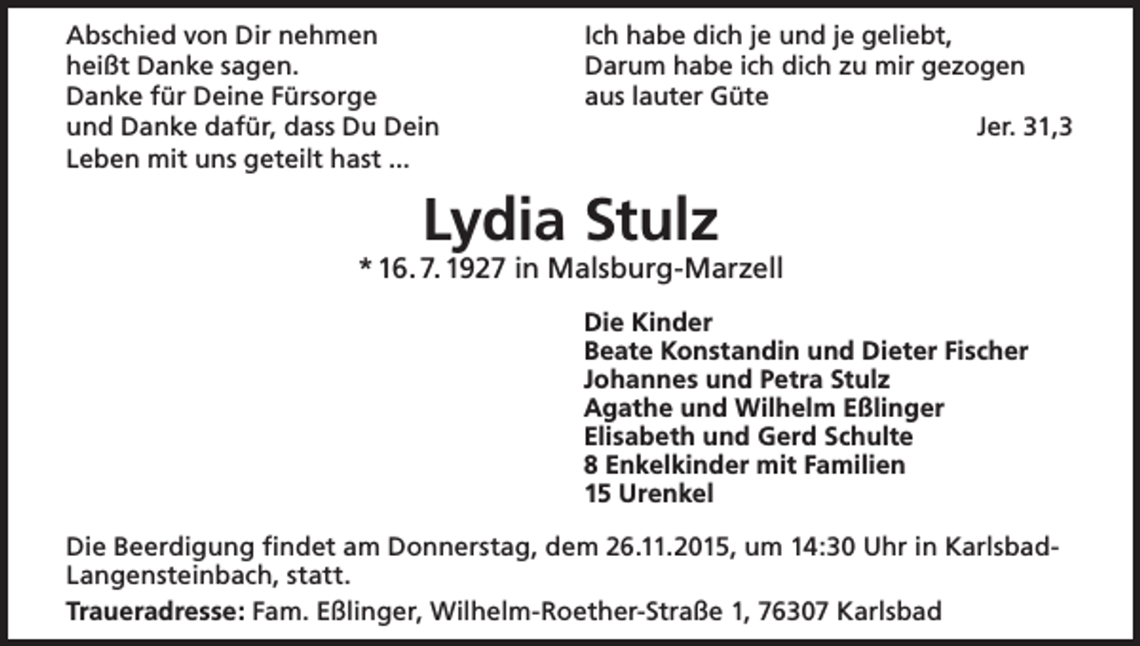 <p>Abschied von Dir nehmen<br />heißt Danke sagen.<br />Danke für Deine Fürsorge<br />und Danke dafür, dass Du Dein<br />Leben mit uns geteilt hast ...</p><p>Ich habe dich je und je geliebt,<br />Darum habe ich dich zu mir gezogen<br />aus lauter Güte</p><p>Jer. 31,3</p><p>Lydia Stulz</p><p>* 16. 7. 1927 in Malsburg-Marzell<br />Die Kinder<br />Beate Konstandin und Dieter Fischer<br />Johannes und Petra Stulz<br />Agathe und Wilhelm Eßlinger<br />Elisabeth und Gerd Schulte<br />8 Enkelkinder mit Familien<br />15 Urenkel<br />Die Beerdigung findet am Donnerstag, dem 26.11.2015, um 14:30 Uhr in KarlsbadLangensteinbach, statt.<br />Traueradresse: Fam. Eßlinger, Wilhelm-Roether-Straße 1, 76307 Karlsbad</p>