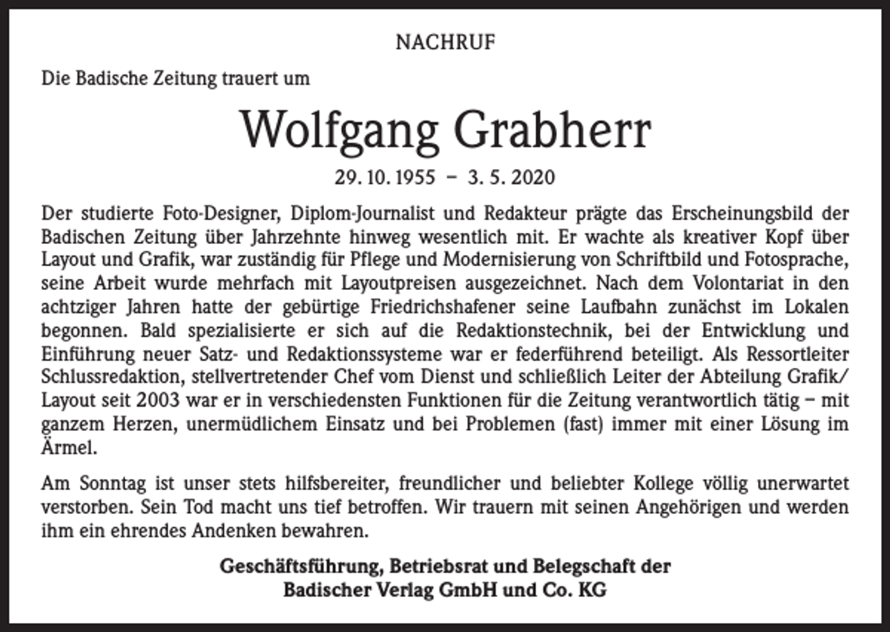 <p>NACHRUF<br />Die Badische Zeitung trauert um</p><p>Wolfgang Grabherr<br />29. 10. 1955 – 3. 5. 2020<br />Der studierte Foto-Designer, Diplom-Journalist und Redakteur prägte das Erscheinungsbild der<br />­Badischen Zeitung über Jahrzehnte hinweg wesentlich mit. Er wachte als kreativer Kopf über<br />­Layout und Grafik, war zuständig für Pflege und Modernisierung von Schriftbild und Fotosprache,<br />seine Arbeit wurde mehrfach mit Layoutpreisen ausgezeichnet. Nach dem Volontariat in den<br />­achtziger Jahren hatte der gebürtige Friedrichshafener seine Laufbahn zunächst im Lokalen<br />­begonnen. Bald spezialisierte er sich auf die Redaktionstechnik, bei der Entwicklung und<br />Einführung neuer Satz- und Redaktionssysteme war er federführend beteiligt. Als Ressortleiter<br />Schlussredaktion, stellvertretender Chef vom Dienst und schließlich Leiter der Abteilung Grafik/<br />Layout seit 2003 war er in verschiedensten Funktionen für die Zeitung verantwortlich tätig – mit<br />ganzem Herzen, unermüdlichem Einsatz und bei Problemen (fast) immer mit einer Lösung im<br />­Ärmel.<br />Am Sonntag ist unser stets hilfsbereiter, freundlicher und beliebter Kollege völlig unerwartet<br />­verstorben. Sein Tod macht uns tief betroffen. Wir trauern mit seinen Angehörigen und werden<br />ihm ein ehrendes Andenken bewahren.<br />Geschäftsführung, Betriebsrat und Belegschaft der<br />Badischer Verlag GmbH und Co. KG</p>