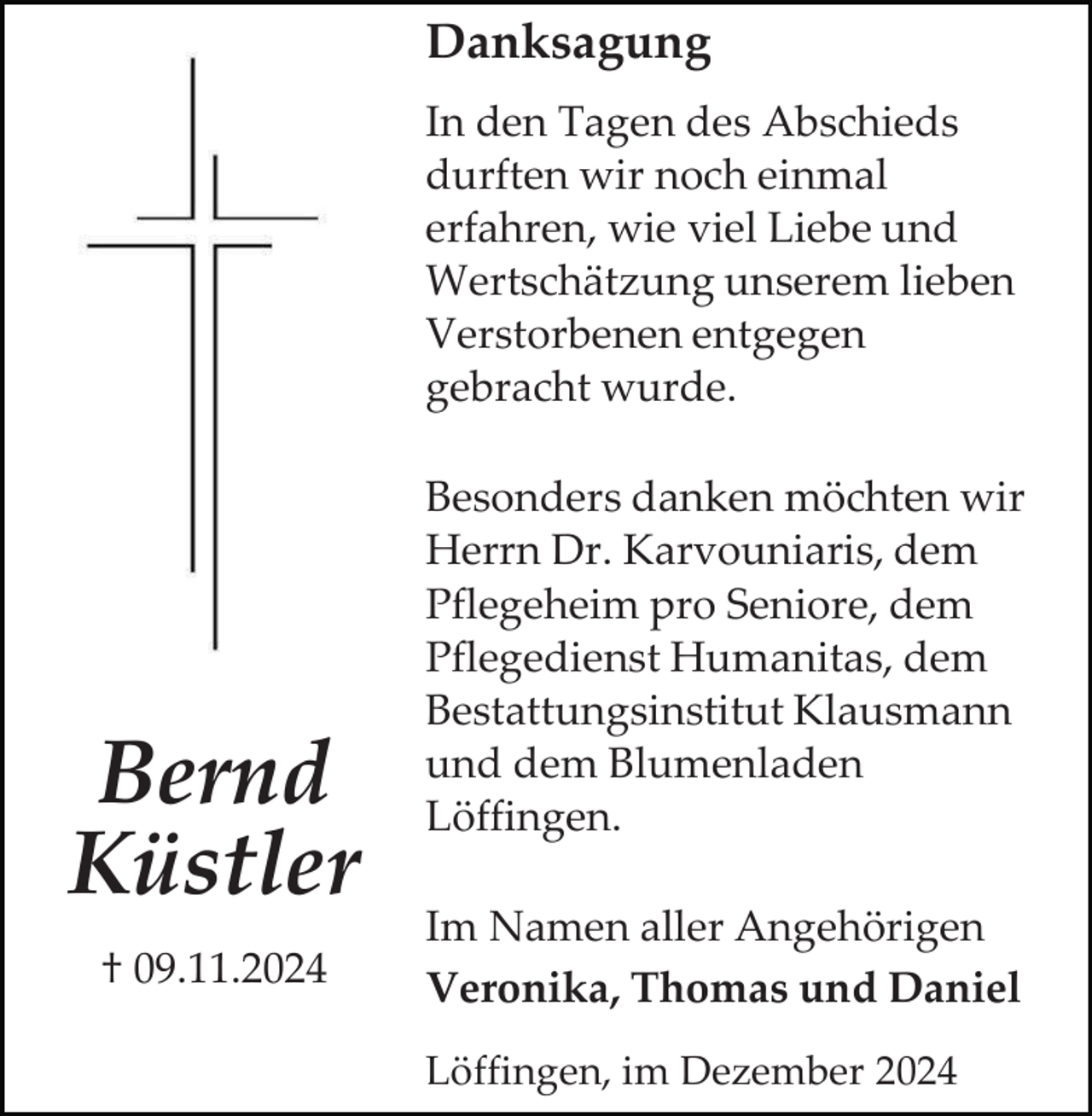 <p>Danksagung<br />In den Tagen des Abschieds<br />durften wir noch einmal<br />erfahren, wie viel Liebe und<br />Wertschätzung unserem lieben<br />Verstorbenen entgegen<br />gebracht wurde.</p><p>Bernd<br />Küstler<br />† 09.11.2024</p><p>Besonders danken möchten wir<br />Herrn Dr. Karvouniaris, dem<br />Pflegeheim pro Seniore, dem<br />Pflegedienst Humanitas, dem<br />Bestattungsinstitut Klausmann<br />und dem Blumenladen<br />Löffingen.<br />Im Namen aller Angehörigen<br />Veronika, Thomas und Daniel<br />Löffingen, im Dezember 2024</p>