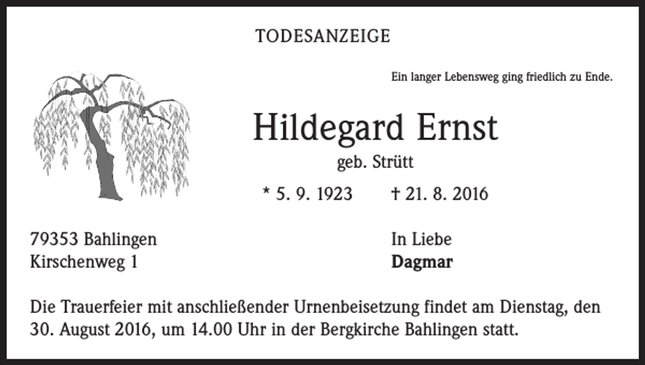 <p>todesanzeige<br />Ein langer Lebensweg ging friedlich zu Ende.</p><p>Hildegard Ernst<br />geb. Strütt<br />* 5. 9. 1923 † 21. 8. 2016<br />79353 Bahlingen In Liebe<br />Kirschenweg 1<br />Dagmar<br />Die Trauerfeier mit anschließender Urnenbeisetzung findet am Dienstag, den<br />30. August 2016, um 14.00 Uhr in der Bergkirche Bahlingen statt.</p>