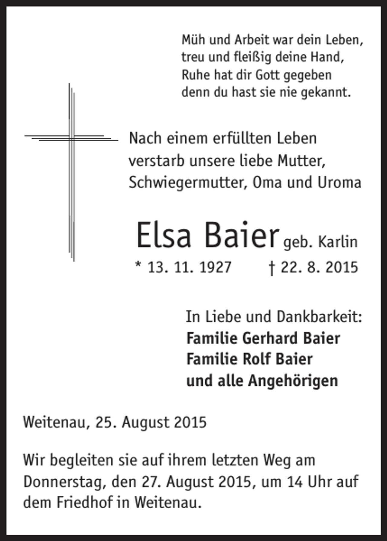 <p>ach einem erfüllten Leben<br />N<br />verstarb unsere liebe Mutter,<br />Schwiegermutter, Oma und Uroma</p><p>Elsa Baier geb. Karlin</p><p>* 13. 11. 1927 † 22. 8. 2015</p><p>Müh und Arbeit war dein Leben,<br />treu und fleißig deine Hand,<br />Ruhe hat dir Gott gegeben<br />denn du hast sie nie gekannt.</p><p>In Liebe und Dankbarkeit:<br />Familie Gerhard Baier<br />Familie Rolf Baier<br />und alle Angehörigen</p><p>Weitenau, 25. August 2015<br />Wir begleiten sie auf ihrem letzten Weg am<br />Donnerstag, den 27. August 2015, um 14 Uhr auf<br />dem Friedhof in Weitenau.</p>