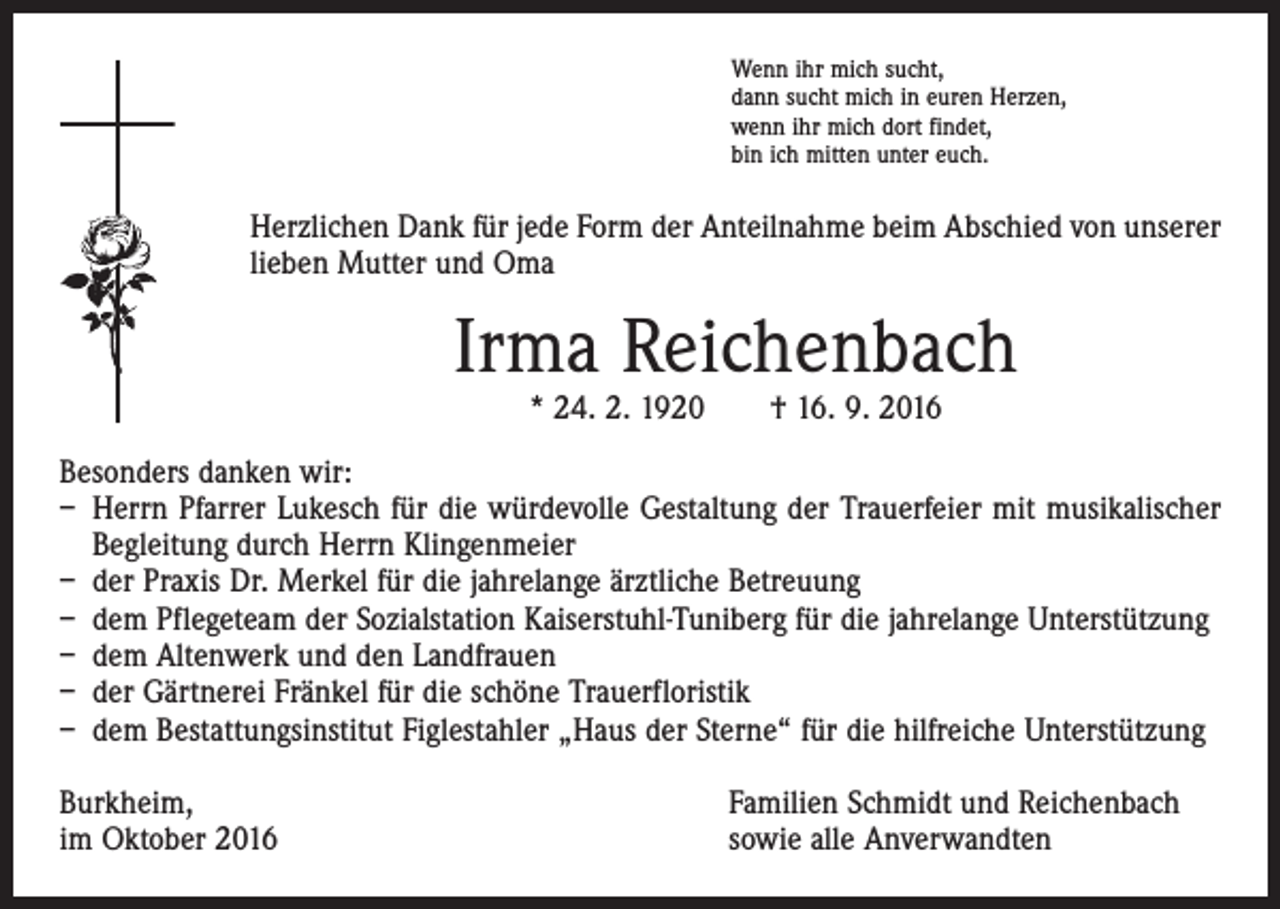 <p>Wenn ihr mich sucht,<br />dann sucht mich in euren Herzen,<br />wenn ihr mich dort findet,<br />bin ich mitten unter euch.</p><p>Herzlichen Dank für jede Form der Anteilnahme beim Abschied von unserer<br />lieben Mutter und Oma</p><p>Irma Reichenbach<br />* 24. 2. 1920 † 16. 9. 2016</p><p>Besonders danken wir:</p><p>– Herrn Pfarrer Lukesch für die würdevolle Gestaltung der Trauerfeier mit musikalischer<br />Begleitung durch Herrn Klingenmeier<br />– der Praxis Dr. Merkel für die jahrelange ärztliche Betreuung<br />– dem Pflegeteam der Sozialstation Kaiserstuhl-Tuniberg für die jahrelange Unterstützung<br />– dem Altenwerk und den Landfrauen<br />– der Gärtnerei Fränkel für die schöne Trauerfloristik<br />– dem Bestattungsinstitut Figlestahler „Haus der Sterne“ für die hilfreiche Unterstützung<br />Burkheim,<br />im Oktober 2016</p><p>Familien Schmidt und Reichenbach<br />sowie alle Anverwandten</p>