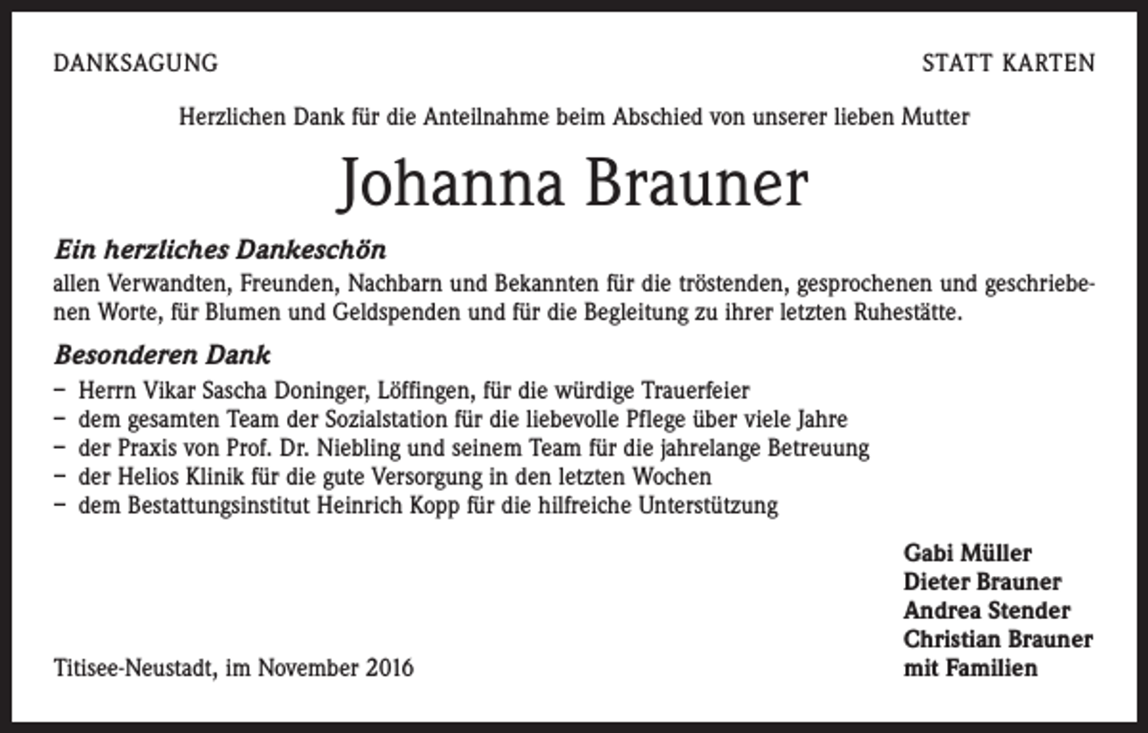 <p>DANKSAGUNG</p><p>STATT KARTEN</p><p>Herzlichen Dank für die Anteilnahme beim Abschied von unserer lieben Mutter</p><p>Johanna Brauner<br />Ein herzliches Dankeschön<br />allen Verwandten, Freunden, Nachbarn und Bekannten für die tröstenden, gesprochenen und geschriebenen Worte, für Blumen und Geldspenden und für die Begleitung zu ihrer letzten Ruhestätte.</p><p>Besonderen Dank<br />– Herrn Vikar Sascha Doninger, Löffingen, für die würdige Trauerfeier<br />– dem gesamten Team der Sozialstation für die liebevolle Pflege über viele Jahre<br />– der Praxis von Prof. Dr. Niebling und seinem Team für die jahrelange Betreuung<br />– der Helios Klinik für die gute Versorgung in den letzten Wochen<br />– dem Bestattungsinstitut Heinrich Kopp für die hilfreiche Unterstützung</p><p>Titisee-Neustadt, im November 2016</p><p>Gabi Müller<br />Dieter Brauner<br />Andrea Stender<br />Christian Brauner<br />mit Familien</p>