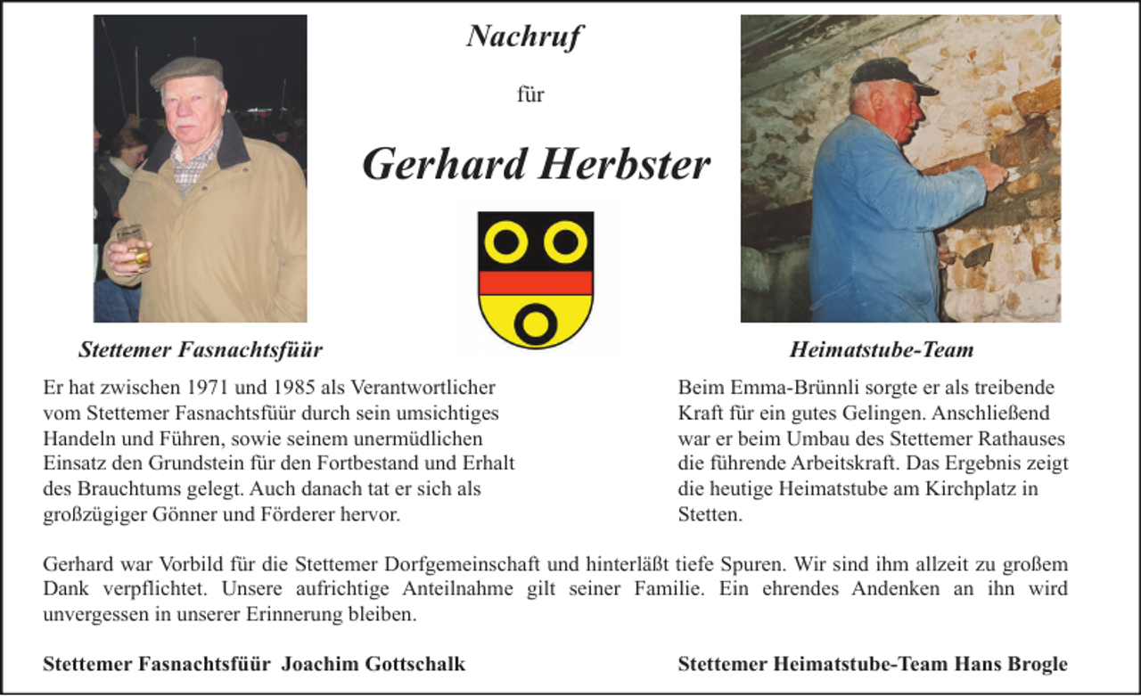 <p>Nachruf<br />für</p><p>Gerhard Herbster</p><p>Stettemer Fasnachtsfüür<br />Er hat zwischen 1971 und 1985 als Verantwortlicher<br />vom Stettemer Fasnachtsfüür durch sein umsichtiges<br />Handeln und Führen, sowie seinem unermüdlichen<br />Einsatz den Grundstein für den Fortbestand und Erhalt<br />des Brauchtums gelegt. Auch danach tat er sich als<br />großzügiger Gönner und Förderer hervor.</p><p>Heimatstube-Team<br />Beim Emma-Brünnli sorgte er als treibende<br />Kraft für ein gutes Gelingen. Anschließend<br />war er beim Umbau des Stettemer Rathauses<br />die führende Arbeitskraft. Das Ergebnis zeigt<br />die heutige Heimatstube am Kirchplatz in<br />Stetten.</p><p>Gerhard war Vorbild für die Stettemer Dorfgemeinschaft und hinterläßt tiefe Spuren. Wir sind ihm allzeit zu großem<br />Dank verpflichtet. Unsere aufrichtige Anteilnahme gilt seiner Familie. Ein ehrendes Andenken an ihn wird<br />unvergessen in unserer Erinnerung bleiben.<br />Stettemer Fasnachtsfüür Joachim Gottschalk</p><p>Stettemer Heimatstube-Team Hans Brogle</p>