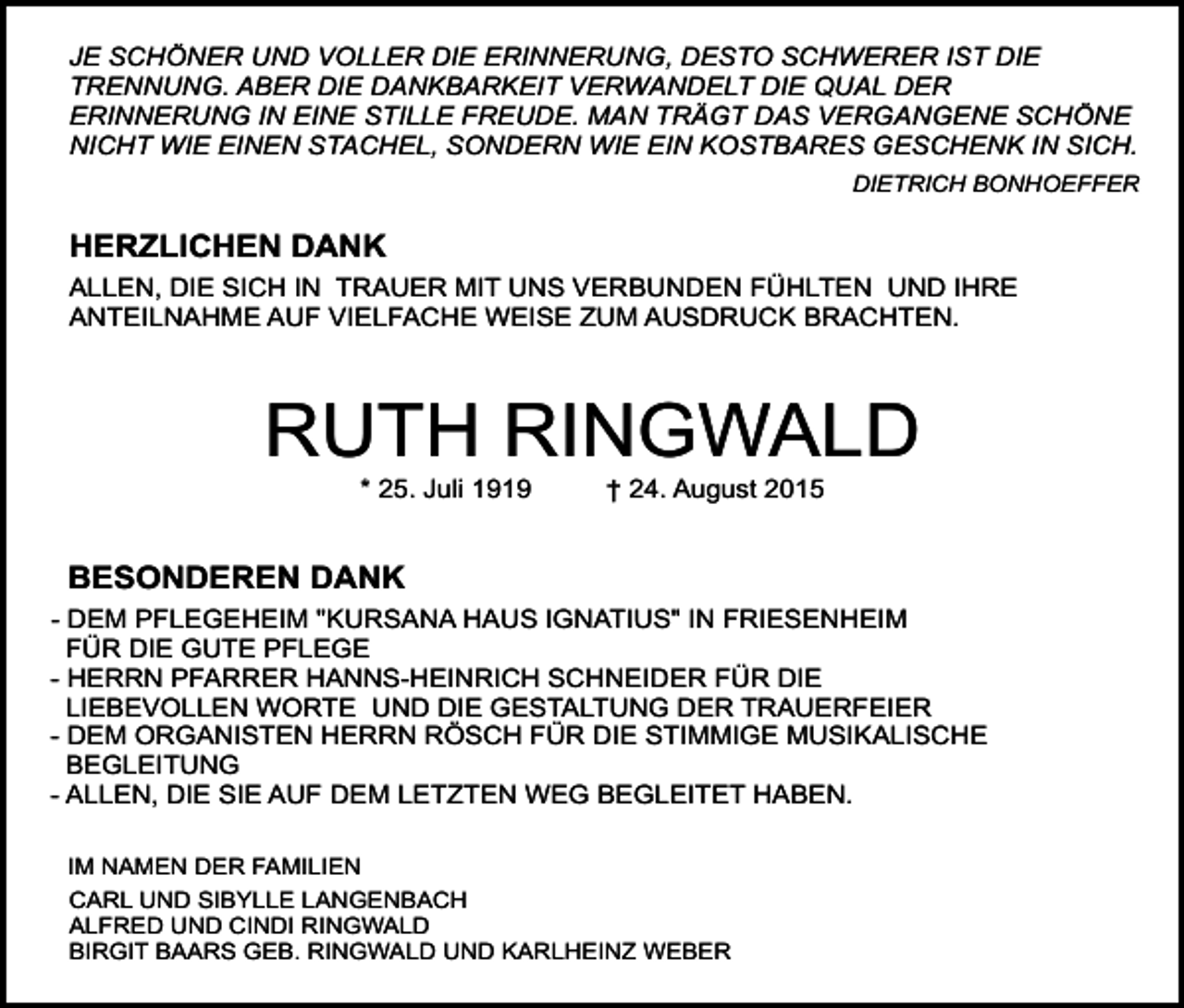 <p>JE SCHÖNER UND VOLLER DIE ERINNERUNG, DESTO SCHWERER IST DIE<br />TRENNUNG. ABER DIE DANKBARKEIT VERWANDELT DIE QUAL DER<br />ERINNERUNG IN EINE STILLE FREUDE. MAN TRÄGT DAS VERGANGENE SCHÖNE<br />NICHT WIE EINEN STACHEL, SONDERN WIE EIN KOSTBARES GESCHENK IN SICH.<br />DIETRICH BONHOEFFER</p><p>HERZLICHEN DANK<br />ALLEN, DIE SICH IN TRAUER MIT UNS VERBUNDEN FÜHLTEN UND IHRE<br />ANTEILNAHME AUF VIELFACHE WEISE ZUM AUSDRUCK BRACHTEN.</p><p>RUTH RINGWALD<br />* 25. Juli 1919</p><p>† 24. August 2015</p><p>BESONDEREN DANK<br />- DEM PFLEGEHEIM "KURSANA HAUS IGNATIUS" IN FRIESENHEIM<br />FÜR DIE GUTE PFLEGE<br />- HERRN PFARRER HANNS-HEINRICH SCHNEIDER FÜR DIE<br />LIEBEVOLLEN WORTE UND DIE GESTALTUNG DER TRAUERFEIER<br />- DEM ORGANISTEN HERRN RÖSCH FÜR DIE STIMMIGE MUSIKALISCHE<br />BEGLEITUNG<br />- ALLEN, DIE SIE AUF DEM LETZTEN WEG BEGLEITET HABEN.<br />IM NAMEN DER FAMILIEN<br />CARL UND SIBYLLE LANGENBACH<br />ALFRED UND CINDI RINGWALD<br />BIRGIT BAARS GEB. RINGWALD UND KARLHEINZ WEBER</p>