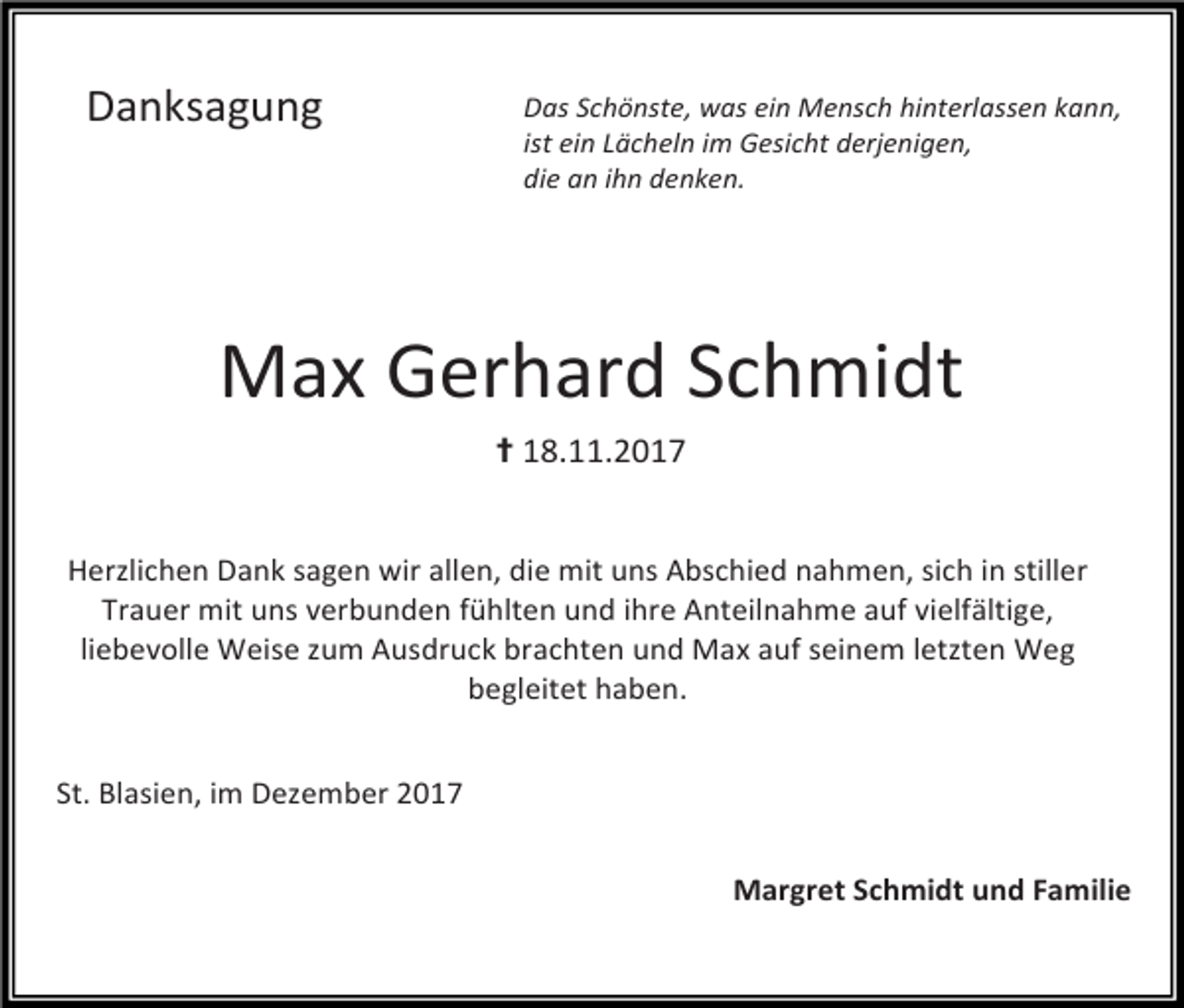 <p>Das<br />Schönste,<br />was<br />ein<br />Mensch<br />hinterlassen<br />kann,</p><p>ist<br />ein<br />Lächeln<br />im<br />Gesicht<br />derjenigen,</p><p>die<br />an<br />ihn<br />denken.</p><p>Danksagung</p><p>Max<br />Gerhard<br />Schmidt</p><p>✝<br />18.11.2017</p><p>Herzlichen<br />Dank<br />sagen<br />wir<br />allen,<br />die<br />mit<br />uns<br />Abschied<br />nahmen,<br />sich<br />in<br />stiller</p><p>Trauer<br />mit<br />uns<br />verbunden<br />fühlten<br />und<br />ihre<br />Anteilnahme<br />auf<br />vielfältige,</p><p>liebevolle<br />Weise<br />zum<br />Ausdruck<br />brachten<br />und<br />Max<br />auf<br />seinem<br />letzten<br />Weg</p><p>begleitet<br />haben.</p><p>St.<br />Blasien,<br />im<br />Dezember<br />2017</p><p>Margret<br />Schmidt<br />und<br />Familie</p>