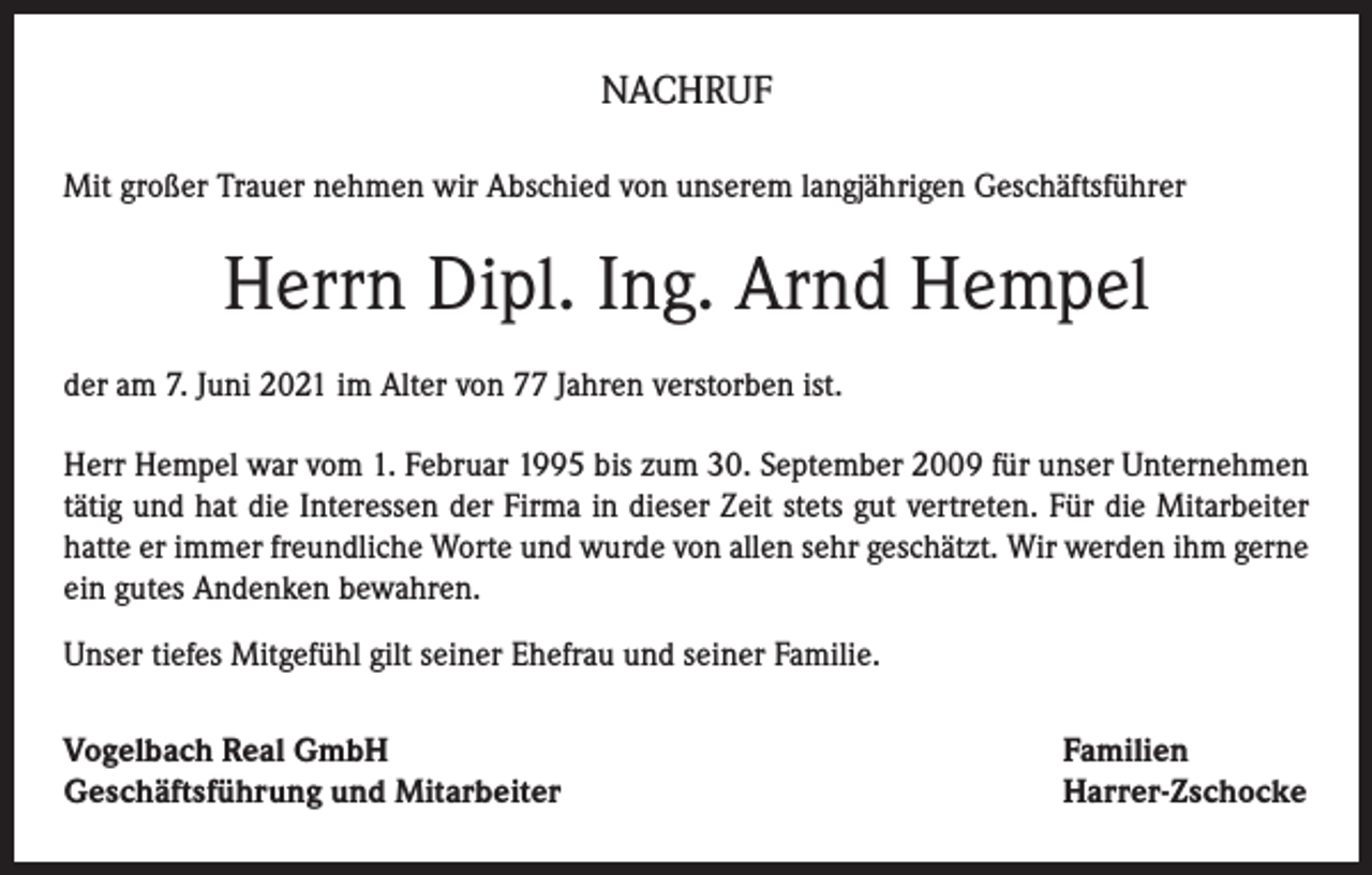 <p>NACHRUF<br />Mit großer Trauer nehmen wir Abschied von unserem langjährigen Geschäftsführer</p><p>Herrn Dipl. Ing. Arnd Hempel<br />der am 7. Juni 2021 im Alter von 77 Jahren verstorben ist.<br />Herr Hempel war vom 1. Februar 1995 bis zum 30. September 2009 für unser Unternehmen<br />tätig und hat die Interessen der Firma in dieser Zeit stets gut vertreten. Für die Mitarbeiter<br />hatte er immer freundliche Worte und wurde von allen sehr geschätzt. Wir werden ihm gerne<br />ein gutes Andenken bewahren.<br />Unser tiefes Mitgefühl gilt seiner Ehefrau und seiner Familie.<br />Vogelbach Real GmbH<br />Geschäftsführung und Mitarbeiter</p><p>Familien<br />Harrer-Zschocke</p>