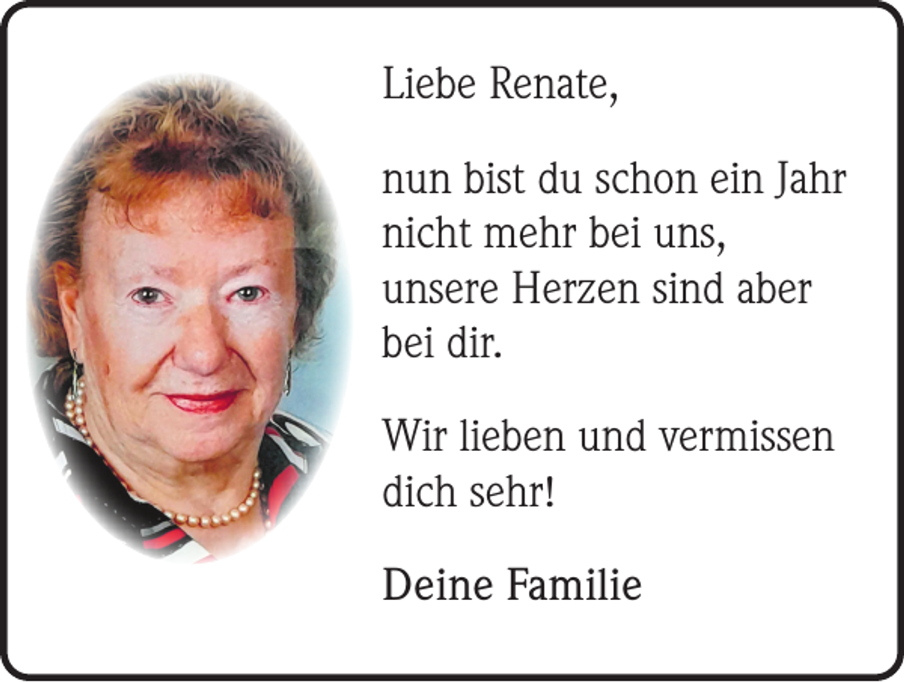 <p>Liebe Renate,<br />nun bist du schon ein Jahr<br />nicht mehr bei uns,<br />unsere Herzen sind aber<br />bei dir.<br />Wir lieben und vermissen<br />dich sehr!<br />Deine Familie</p>