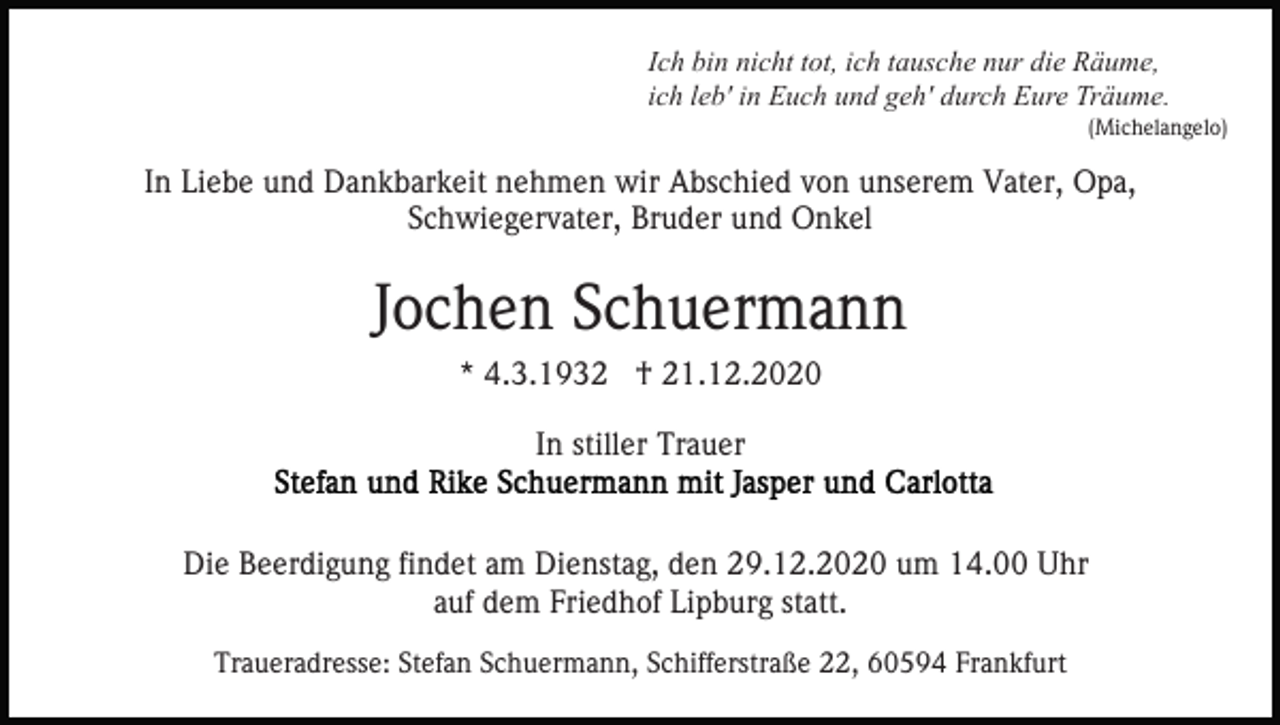 <p>Ich bin nicht tot, ich tausche nur die Räume,<br />ich leb' in Euch und geh' durch Eure Träume.<br />(Michelangelo)</p><p>In Liebe und Dankbarkeit nehmen wir Abschied von unserem Vater, Opa,<br />Schwiegervater, Bruder und Onkel</p><p>Jochen Schuermann<br />* 4.3.1932 † 21.12.2020<br />In stiller Trauer</p><p>Die Beerdigung findet am Dienstag, den 29.12.2020 um 14.00 Uhr<br />auf dem Friedhof Lipburg statt.<br />Traueradresse: Stefan Schuermann, Schifferstraße 22, 60594 Frankfurt</p>